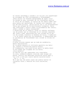 www.formarse.com.ar
el tercer sarcófago y sacada a la luz por los arqueólogos
en noviembre de 1922 correspondía a Tutankhamen?
¿Eran falsos los enseres «propiedad» de aquel loco?
La verdad es que, conocedor de los frecuentes asaltos
al Valle de los Reyes, la teoria de una doble tumba tam-
poco podía ser descartada. El faraón, por supuesto, sa-
bía de este pillaje. ¿Quiso burlar así a los profanadores?
Tenía que escapar de la mortificante incógnita. Tenía
que interrogar a Poncio sobre la procedencia del tesoro.
¿Cómo y dónde lo había conseguido?
Y necesitado de un respiro, acudí al tablero rectangu-
lar de piedra que se levantaba en el costado izquierdo
del lecho y que, apuntalado por una columna de un me-
tro de alzada, sostenía la bandeja de fruta. Y hambrien-
> to di buena cuenta de los presentes. Y obsesionado por
el galimatías de Tutankhamen casi olvidé la última es-
tancia.
¿Sorpresa?
A estas alturas supuse que ya nada me asombraría.
Nueva equivocación.
En la pared opuesta al cortinaje aparecía una menu-
da, coqueta y misteriosa puerta blanca.
Al franquearla, una suave brisa agitó la media doce-
na de flamas que colgaban de los muros.
¡Dios bendito!
La sed de lujo del gobernador era insaciable.
La sala, eufemísticamente conocida como «lugar se-
peto», resultó una meditada conjunción entre baño y
tra a En s ocho por cuatro metros encontré mucho
_'ás z . l~ su,
de 0 que hoy (en pleno siglo xx) podría hallar en
rialquier hotel o mansión de cinco estrellas.
293
 