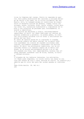 www.formarse.com.ar
tr-as la limpieza del cuerpo. Poncio no reparaba en gas-
tos. Allí podía disfrutarse del carísimo y cotizado bálsa-
mo de Jericó y Ein Gedi, en la orilla occidental del mar
Muerto. Allí, el huésped estaba en condiciones de elegir
entre un mareante surtido de gálbano, cremas contra las
arrugas, nardo, incienso, áloe, casia, alheña, tintes para
las canas (1), sustancias hidratantes y limpiadoras de la
piel y una colección de perfumes que, honradamente, no
acerté a identificar.
Y en cajitas de obsidiana y vidrio, estratégicamente
repartidas, el borit (un jabón fabricado con cenizas de
plantas aromáticas y potasio), la piedra pómez, la cimo-
lea (otra piedra calcárea rica en sosa) y cenicientas es-
ponjas del mar Rojo.
El resto de aquella pared de la izquierda lo ocupaba
un fornido armario de doble cuer-po. En la parte infe-
rior guardaban los lienzos de algodón utilizados como
toallas, pulcramente plegados y salpicados con bolitas
menta. Al abrir las portezuelas superiores, uno se en-
contraba frente a un soberbio espejo de un metro cua-
drado, en un bronce pacientemente pulido y en el que
fue grabada una fina, casi imperceptible, escena: dos jó-
venes desnudas lavándose (una de ellas, «Lara», la divi-
' rJAIdad etrusca).
M.
Y colgados de los tableros laterales, los estrigilos,
(1) Según pude comprobar, la loción contra las canas no era
cosa que sangre de toro o vaca, hervida en aceite. La creencia po,-
admitía que el color del pelo del animal pasaba al individuo
u
saba dicha mezcla. (N. del m.)
295
 