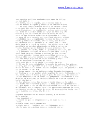 www.formarse.com.ar
unos ganchos metálicos empleados para raer la piel an-
tes del baño (1).
Y al fondo, bajo el espejo, una primorosa caja de
aseo en madera de ciprés y revestida de láminas de mar-
fil. En ocho compartimientos aparecía lo necesario para
el cuidado del cabello y la barba, pintura para ojos y
cara, instrumental de depilación y peines contra parási-
tos. Allí se alineaban desde un espejo de mano en plata
bruñida y con agarradera en forma de tallo de papiro
hasta la más exigente colección de pasadores y rizado-
res para el pelo, pasando por espátulas, pinceles, pinzas
y cuchillos para la depilación y peines de doble uso en
concha y madera de sándalo. (Por un lado, los dientes
más abiertos para el peinado y, del otro, una fila más
densa para el arrastre de piojos.) Los productos para el
maquillaje se hallaban almacenados en bols o tacitas de
vidrio. Supongo que no faltaba de nada: antimonio, ho-
llín, galena, malaquita, koffl y lapislázuli para ojos, ce-
jas y párpados; estracto de murex y algas para labios y
uñas; cera para abrillantar y mantener en pie los com-
plicados peinados; cremas para mascarillas nocturnas y
diurnas (2); emplastos contra las arrugas (3) y, en fin,
toda una serie de polvos de origen mineral y vegetal
para el bronceado artificial del cutis.
Pero, como decía, no lo había visto todo. La gran
(1) El uso de estos estrigilos fue puesto de moda por los atletas
griegos, que los empleaban en gimnasios y competiciones, eliminan-
do así el aceite y la arena. Una vez raspada la piel se procedía al baño
0 a la ducha. (N. del m.)
(2) Estas mascarillas de belleza estaban formadas básicamente
por harina, a la que podían añadir pepitas de ciprés trituradas en le-
che, miel, clara de huevo y miga de pan. En ocasiones, la ornatriX
(criada responsable de la cosmética) preparaba la mascarilla a base
de polvo de albayalde, un carbonato básico de plomo de dudosa efi-
cacia. (N. del m.)
(3) Las pócimas contra las arrugas y demás signos de la vejez
eran mucho más peregrinas y sujetas a todo tipo de supersticiones.
Así, por ejemplo, una de las más «cotizadas» consistía en una mezcla
de incienso, aceite fresco, cera y las mencionadas pepitas de ciprés
previamente molidas en leche de burra. El «tratamiento» debía repe- 1
tirse durante seis días. (N. del m.)
296
sorpresa aguardaba en el rincón opuesto, a la derecha
de la puerta.
¿Cómo describirlo?
La verdad es que, al inspeccionarlo, no supe si reír o
llorar.
No cabía duda: Poncio desvariaba...
En dicho sector, iluminado por tres lámparas, se al-
zaba lo que, en un primer momento, confundí con un
 