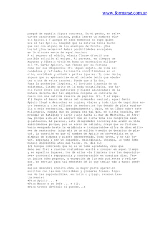 www.formarse.com.ar
porqué de aquella figura concreta. En el pecho, en rele-
vantes caracteres latinos, podía leerse un nombre: «Ga-
vio Apicio.» Y aunque en esos momentos no supe quién
era el tal Apicio, imaginé que la estatua tenía mucho
que ver con alguno de los enemigos de Poncio. ¿Una
burla? ¿Una venganza? Ambas posibilidades encajaban
en la sinuosa mente de aquel maniaco.
A mi regreso al módulo, «Santa Claus» ofreció una
posible solución al enigma. Al parecer, en tiempos de
Augusto y Tiberio vivió en Roma un excéntrico millona-
rio -M. Gavio Apicio-, tan famoso por su fortuna
como por sus dispendios (1). Aquel sujeto, de vida es-
candalosa y refinada, terminaría convirtiéndose en un
mito, envidiado y odiado a partes iguales. Y, como decía,
supuse que su «presencia» en el retrete tenía que obede-
cer a una de estas razones. Puede que a la dos.
Para la posterior limpieza, el invitado disponía de un
«sistema», último grito en la moda escatológica, que ha-
cía furor entre los patricios y clases adineradas: de la
muñeca derecha del tal «Apicio» colgaba un cubilete de
cuero con una nutrida reserva de papiros (2). Y al repa-
(1) Según el banco de datos del ordenador central, aquel Gavio
Apicio llegó a derrochar en orgías, viajes y todo tipo de caprichos en-
tre sesenta y cien millones de sestercios (un denaño de plata equiva-
lía a seis sestercios, aproximadamente). Apio, en un libro sobre este
millonario, cuenta que su locura era tal que, en cierta ocasión, em-
prendió un fatigoso y largo viaje hasta el mar de Minturne, en Áfri-
ca, porque alguien le aseguró que en dicha zona los cangrejos eran
gigantescos. Al parecer, este dilapidador incorregible acabó su vida
suicidándose porque, por un error de cálculo, creyó que su fortuna
había menguado hasta la «ridícula e insoportable» cifra de diez millo-
nes de sestercios (algo más de un millón y medio de denarios de pla-
ta). La cuestión es que el nombre de Apicio se convertiría en un
símbolo de riqueza y placer desenfrenado. Todo joven, y no tan jo-
ven, aspiraba a ser un «Apicio». Heliogábalo, incluso, lo tomó como
modelo doscientos años más tarde. (N. del m.)
(2) Aunque comprendo que no es un tema agradable, creo que
debo ser fiel a cuantas costumbres acerté a conocer en aquel tiempo
y en aquellos lugares. Una de ellas -la limpieza tras las deposicio-
nes- provocaría repugnancia y consternación en nuestros días. Tan-
to judíos como paganos, a excepción de los más pudientes y refina-
dos, se servían para tal menester de lo que tenían más a mano: gene-
298
sarlos descubri atónito cómo la mayor parte aparecían
escritos con las más increíbles y groseras frases. Algu-
nas de las reproducibles, en latín o griego, rezaban tex-
tualmente:
«Para Apicio ... »
«Para Macro y su jefe ... » (1).
«Para Crono: devóralo si puedes...»
 