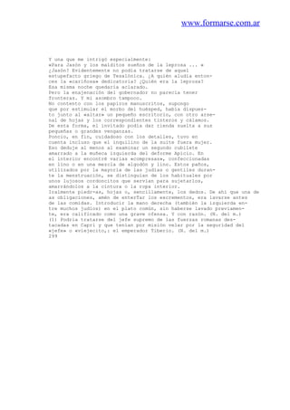 www.formarse.com.ar
Y una que me intrigó especialmente:
«Para Jasón y los malditos sueños de la leprosa ... »
¿Jasón? Evidentemente no podía tratarse de aquel
estupefacto griego de Tesalónica. ¿A quién aludía enton-
ces la «cariñosa» dedicatoria? ¿Quién era la leprosa?
Esa misma noche quedaría aclarado.
Pero la enajenación del gobernador no parecía tener
fronteras. Y mi asombro tampoco.
No contento con los papiros manuscritos, supongo
que por estimular el morbo del huésped, había dispues-
to junto al «altar» un pequeño escritorio, con otro arse-
nal de hojas y los correspondientes tinteros y cálamos.
De esta forma, el invitado podía dar rienda suelta a sus
pequeñas o grandes venganzas.
Poncio, en fin, cuidadoso con los detalles, tuvo en
cuenta incluso que el inquilino de la suite fuera mujer.
Eso deduje al menos al examinar un segundo cubilete
amarrado a la muñeca izquierda del deforme Apicio. En
el interior encontré varias «compresas», confeccionadas
en lino o en una mezcla de algodón y lino. Estos paños,
utilizados por la mayoría de las judías o gentiles duran-
te la menstruación, se distinguían de los habituales por
unos lujosos cordoncitos que servían para sujetarlos,
amarrándolos a la cintura o la ropa interior.
Iralmente piedr-as, hojas o, sencillamente, los dedos. De ahí que una de
as obligaciones, amén de enterTar los excrementos, era lavarse antes
de las comidas. Introducir la mano derecha (también la izquierda en-
tre muchos judíos) en el plato común, sin haberse lavado previamen-
te, era calificado como una grave ofensa. Y con razón. (N. del m.)
(1) Podria tratarse del jefe supremo de las fuerzas romanas des-
tacadas en Capri y que tenían por misión velar por la seguridad del
«jefe» o «viejecito,: el emperador Tiberio. (N. del m.)
299
 