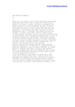 www.formarse.com.ar
SEIS AÑOS DE SILENCIO
11
i
i
Nunca, en los treinta y dos libros anteriores, había expe-
rimentado tanto miedo. Pero ¿a qué? No lo sé muy bien.
Miento. Claro que lo intuyo. Es terror a franquear una
puerta que cerré un 18 de setiembre de 1989. En aquella
fecha -«siendo las veintiuna horas»- daba por conclui-
do Caballo de Troya 4. Y hoy, siendo las once horas del
miércoles, 1 de noviembre de 1995, esa puerta ha sido
empujada de nuevo. Y el miedo, como digo, me tiene aco-
bardado. Un miedo justificado, supongo. Miedo porque,
en estos largos seis años, los ojos interiores se han abier-
to providencial y definitivamente. Miedo porque, al fin, he
captado el magnífico y esperanzador mensaje del Protago-
nista de esta obra. Miedo, en suma, a no saber transmitir
la genial verdad de Jesús de Nazaret: existe un Dios-Padre
que ama, dirige y sostiene. Miedo a enfrentarme a una
historia que es mucho más que una historia.
Resulta reconfortante. Ahora, querido Padre, querido
«Ab-ba», comprendo y te comprendo. El presente relato no
podía ser atacado en tanto en cuanto servidor -el instru~
mento- no hubiera hecho suya la esencia que perfuma y
define la llamada vida pública del Maestro: «que se haga
la voluntad del Padre». Una idea -la gran idea- que mo-
torizó su existencia terrenal.
Y ese Dios-Padre, en otro alarde de paciencia y sabi-
duría, me ha dejado reflexionar y madurar sobre ello,
nada menos que durante seis años. Seis años de silencio,
de dudas, de sufrimiento, de comprobaciones en cadena
y de una íntima e indefinible alegría al verificar -una y
otra vez- que, en efecto, todos estamos sentados en las
 