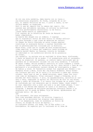 www.formarse.com.ar
do con una sola sandalia, daba muerte con su lanza a
una monstruosa serpiente. Al fondo, colgando de un ár-
bol, el famoso Vellocino de Oro. Y junto a Jasón, la he-
chicera Medea, su enamorada.
Pero lo que me impactó fue la cabeza del reptil. Por
razones que obviamente ignoraba, el artista la sustituyó
por otra perfectamente reconocible: la de Poncio.
¿Jasón dando muerte al gobernador?
A mi regreso de la Palestina de Jesús de Nazaret creo
haber comprendido.
La muerte del dragón era un símbolo. Y supongo
que el hipotético lector de este diario no tendrá dificul-
tad para entender a qué clase de «muerte» me refiero.
La imagen de Poncio dibujada en estas torpes páginas
constituye un «lanzazo» mortal a cuantas versiones so-
bre su personalidad han circulado por la Historia.
Ahora bien, ¿cuál era el origen de esta «inspiración»?
¿Cómo explicar la figura del simbólico Jasón pintada en
aquella pared? Nadie, en Cesarea, conocía mi verdade-
ra identidad ni los auténticos motivos de mi presencia
en Israel.
una sandalia. La anciana era en realidad la diosa Hera, disfrazada.
Y Jasón se benefició de su poder. Y al presentarse ante el usurpador,
Pelias se atemorizó. Al parecer, un oráculo había vaticinado que se
guardara de un extranjero calzado con una sola sandalia. Y tratando
de ganar tiempo, Pelias prometió restituir el trono siempre y cuando
su sobrino Jasón trajera el Vellocino de Oro. Este vellón o lana de oro
perteneció a un prodigioso carnero dotado de inteligencia y capaz
de hablar y volar. El fantástico animal fue regalado por Hermes a los
hermanos Frixo y Hele, hijos de] rey boecio Atamante. Estos herma-
nos tuvieron que huir de su reino y lo hicieron a lomos del carnero
volador. Hele cayó al mar y, desde entonces, aquel lugar fue cono-
cido como el Helesponto. Frixo consiguió llegar a Cólquide, en el
extremo del Ponto Euxino. Y allí, en agradecimiento, sacrificó el car-
nero a Zeus, regalando la «piel» (el Vellocino de Oro) al rey Ectes,
dueño y señor de Cólquide. Y el tesoro fue colgado de un árbol, sien- <
do custodiado por una serpiente que no dormía jamás. Jasán aceptó
el casi imposible reto y armó una nave a la que llamó «Argo». Y reu-
niendo a los héroes más famosos se lanzó a la aventura, rumbo a
Cólquide. Y después de múltiples peripecias consiguió vencer a la
serpiente con la ayuda de Medea, hija de Eetes, apoderándose dd1
preciado botín. (N. del m.)
308
y me estremecí. Era para enloquecer.
Pero todo guardaba sentido. La solución llegaría d
la mano de un personaje tan singular como desconoci
do. Y al despejarse, como le sucediera al Poncio de
fresco, el enigma me hirió de muerte...
La siguiente escena, sin duda, fue la más ardua y so
brecogedora. En especial por lo insinuado en el arma de
 