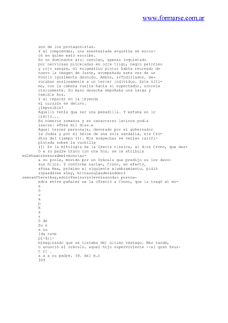 www.formarse.com.ar
uno de los protagonistas.
Y al comprender, una anestesiada angustia se enros-
có en quien esto escribe.
En un dominante azul cerúleo, apenas inquietado
por nerviosas pinceladas en ocre trigo, negro petróleo
y rojo sangre, el enigmático pintor había recreado de
nuevo la imagen de Jasón, acompañada esta vez de un
Poncio igualmente desnudo. Ambos, arTodillados, de-
voraban ansiosamente a un tercer individuo. Este últi-
mo, con la cabeza vuelta hacia el espectador, sonreía
cínicamente. Su mano derecha empuñaba una larga y
temible hoz.
Y al reparar en la leyenda
el corazón se detuvo.
¡Imposible!
Aquello tenía que ser una pesadilla. Y estaba en lo
cierto...
En números romanos y en caracteres latinos podía
leerse: «Tres mil días.»
Aquel tercer personaje, devorado por el gobernador
la Judea y por el héroe de una sola sandalia, era Cro-
dios del tiempo (1). Mis sospechas se verían ratifi-
pintada sobre la cuchilla
(1) En la mitología de la Grecia clásica, al dios Crono, que des-
ó a su padre Urano con una hoz, se le atribuía
edlehsatrboenradmeiveonrtao-
a su prole, movido por un Oráculo que predijo su los devo-
sus hijos. Y conforme nacían, Crono, en efecto,
sPosa Rea, próximo el siguiente alumbramiento, pidió
rnpaaddree sley, btroassqlaudesánddeol
semoanCteretAag,edoioYaeínuvzolevnieunndao purnoa-
edra entre pañales se la ofreció a Crono, que la tragó al mo-
s
ó
u
a
p
E
s
r
0 de
Su e
a su
[da cave
pi~dri~
mimaginando que se trataba de] último vástago. Más tarde,
o anunció el oráculo, aquel hijo superviviente --el gran Zeus-
t rí .
a a a su padre. (N. del m.)
309
 