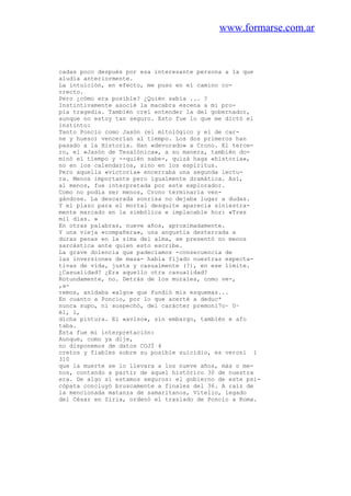 www.formarse.com.ar
cadas poco después por esa interesante persona a la que
aludía anteriormente.
La intuición, en efecto, me puso en el camino co-
rrecto.
Pero ¿cómo era posible? ¿Quién sabía ... ?
Instintivamente asocié la macabra escena a mi pro-
pia tragedia. También creí entender la del gobernador,
aunque no estoy tan seguro. Esto fue lo que me dictó el
instinto:
Tanto Poncio como Jasón (el mitológico y el de car-
ne y hueso) vencerían al tiempo. Los dos primeros han
pasado a la Historia. Han «devorado» a Crono. El terce-
ro, el «Jasón de Tesalónica», a su manera, también do-
minó el tiempo y --quién sabe-, quizá haga «historia»,
no en los calendarios, sino en los espíritus.
Pero aquella «victoria» encerraba una segunda lectu-
ra. Menos importante pero igualmente dramática. Así,
al menos, fue interpretada por este explorador.
Como no podía ser menos, Crono terminaría ven-
gándose. La descarada sonrisa no dejaba lugar a dudas.
Y el plazo para el mortal desquite aparecía siniestra-
mente marcado en la simbólica e implacable hoz: «Tres
mil días. »
En otras palabras, nueve años, aproximadamente.
Y una vieja «compañera», una angustia desterrada a
duras penas en la sima del alma, se presentó no menos
sarcástica ante quien esto escribe.
La grave dolencia que padecíamos -consecuencia de
las inversiones de masa- había fijado nuestras expecta-
tivas de vida, justa y casualmente (?), en ese límite.
¿Casualidad? ¿Era aquello otra casualidad?
Rotundamente, no. Detrás de los murales, como ve-,
,a-
remos, anidaba «algo» que fundió mis esquemas...
En cuanto a Poncio, por lo que acerté a deduc*
nunca supo, ni sospechó, del carácter premoni7o~ 0~
él, 1,
dicha pintura. El «aviso», sin embargo, también e afo
taba.
Ésta fue mi interpretación:
Aunque, como ya dije,
no disponemos de datos COJÍ 4
cretos y fiables sobre su posible suicidio, es verosí 1
310
que la muerte se lo llevara a los nueve años, más o me-
nos, contando a partir de aquel histórico 30 de nuestra
era. De algo sí estamos seguros: el gobierno de este psi-
cópata concluyó bruscamente a finales del 36. A raíz de
la mencionada matanza de samaritanos, Vitelio, legado
del César en Siria, ordenó el traslado de Poncio a Roma.
 