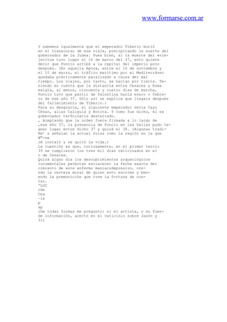www.formarse.com.ar
Y sabemos igualmente que el emperador Tiberio murió
en el transcurso de ese viaje, precipitando la suerte del
gobernador de la Judea. Pues bien, si la muerte del «vie-
jecito» tuvo lugar el 16 de marzo del 37, esto quiere
decir que Poncio arribó a la capital del imperio poco
después. (En aquella época, entre el 10 de noviembre y
el 10 de marzo, el tráfico maritimo por el Mediterráneo
quedaba prácticamente paralizado a causa del mal
tiempo. Los viajes, por tanto, se hacían por tierra. Te-
niendo en cuenta que la distancia entre Cesarea y Roma
exigía, al menos, cincuenta y cuatro días de marcha,
Poncio tuvo que partir de Palestina hacia enero o febre-
ro de ese año 37. Sólo así se explica que llegara después
del fallecimiento de Tiberio.)
Para su desgracia, el siguiente emperador sería Cayo
César, alias Calígula y Botita. Y como fue dicho, el ex
gobernador terTninaría desterrado.
, Aceptando que la orden fuera firmada a lo largo de
,ese año 37, la presencia de Poncio en las Galias pudo te-
quer lugar entre dicho 37 y quizá el 38. (Algunas tradi-
Km^ s señalan la actual Suiza como la región en la que
W"-ne
Jé instaló y se quitó la vida.)
La cuestión es que, curiosamente, en el primer tercio
39 se cumplieron los tres mil días vaticinados en el
o de Cesarea.
Quizá algún día los descubrimientos arqueológicos
locumentales permitan esclarecer la fecha exacta del
cimiento de este enfermo maniacodepresivo, con-
ndo la certeza moral de quien esto escribe y ben-
endo la premonición que tuve la fortuna de con-
lar.
'LOC
)He
Ona
~le
p
ap
iDe todas formas me pregunto: si el artista, o su fuen-
de información, acertó en el vaticinio sobre Jasón y
311
 