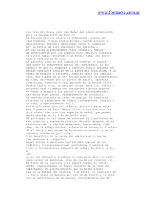 www.formarse.com.ar
sus tres mil días, ¿por qué dudar del plazo establecido
para la desaparición de Poncio?
La tercera pintura aludía al gobernador, «casi» ex-
clusivamente. Y digo «casi» porque, cuando alcancé a
descifrarla, descubrí emocionado -bajo el simbolis-
mo- la estela de otro Personaje muy querido...
En una silla transportable -tipo «curul»-, emplea-
da generalmente por los romanos para impartir justicia,
el pintor había retratado a un Poncio niño, con expre-
sión y vestiduras de loco.
Al parecer, alguien más compartía conmigo la seguri-
dad sobre la enfermedad mental del gobernador. Lo in-
creíble es que el suspicaz y agresivo Poncio hubiera ad-
mitido semejante insulto en la pared del triclinium, a la
vista de propios y extraños. También tenía una explica-
ción, muy típica de un ser esclavizado por la superstición.
El niño, deformado por un rostro de adulto, aparecía
acurrucado, temeroso y casi perdido en la enorme silla.
Vestía túnica roja, un extraño tocado amarillo, collar o
gorguera azul tormenta con cascabeles blancos rayados
en negro y atados a las puntas y pies ensangrentados.
Las manos eran garras. Probablemente de cocodrilo.
La derecha sostenía un trozo de papiro. La izquierda
sujetaba un recipiente de vidrio transparente, similar a
un vaso, y aparentemente vacío.
Los « saltones» ojos del infante, aterrorizados, mira-
ban fijamente al vaso. Mejor dicho, a una diminuta fi-
gura alada, sin cara (una especie de hada), que perma-
necía sentada en el filo de dicho vaso.
Al principio no fui capaz de resolver el significado de
tan críptica y expresiva pintura. Minutos después, en el
transcurso de la cem ese «alguien», responsable, como
digo, de la «inspiración», aclararía el misterio. Y enten-
dí el certero «alcance» de la escena en general y de la
supuesta «hada» en particular.
Y en beneficio de la narración adelantaré lo que me
fue revelado al respecto.
Aquel Poncio simbolizaba bestialidad (garras de co-
codrilo), irresponsabilidad (vestiduras y adornos de
loco) e inconsciencia (aspecto de niño). Es decir, a al,
w
312
guien tan malvado e irreflexivo como para abrir el peli-
groso «vaso de Pandora», otro de los mitos clásicos (1).
El trono de la justicia y el papiro -según mi confi-
dente- representaban un hecho concreto de la vida del
gobernador. Un acontecimiento que yo mismo presen-
cié en la mañana del viernes, 7 de abril: el simulacro de
juicio a Jesús de Nazaret por par-te de Poncio y la nota
con la advertencia de su esposa, aconsejándole que de-
 