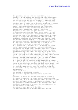 www.formarse.com.ar
Del penúltimo cuadro, amén de describirlo, poco pue-
do decir. Ni la persona que lo «dictó» supo darme razón,
ni quien esto escribe ha conseguido descifrar su enig-
mático contenido. Eliseo, mi hermano, trabajó durante
meses intentando desentrañar el indudable y simbólico
mensaje. Pero fracasó. Quizá alguien, experto e iniciado,
al leer estas líneas, tenga más suerte que nosotros.
Aquel fresco aparecía dominado por una tormentosa
combinación de blancos espumeantes, bermellones so-
lares, azules submarinos y negros funerarios.
En primer plano, sobre una pira mortuoria, se dis-
tinguía con dificultad la figura de un hombre. Y digo
con dificultad porque aquel cadáver estaba siendo inci-
nerado. El rostro, por supuesto, no pertenecía a ningu-
no de los personajes conocidos por este explorador. El
semblante expresaba una intensa paz. En realida , más
que muerto, parecía dormido. Las llamas, afiladas y en
un vivísimo cinabrio, llegaban prácticamente al cielo.
El individuo, desnudo, mostraba en la palma de la
mano izquierda algo que me recordó un corazón.
A la derecha de la ardiente pira, de frente, el artista
había representado un segundo y no menos misterioso
personaje: una mujer joven, de negra cabellera, vestida
con larga túnica blanca y sosteniendo entre las manos
un pergamino abierto. Tenía los ojos fijos en el rollo.
Evidentemente leía con gran atención. Y un desconcer-
tante llanto de color azul resbalaba por mejillas y vesti-
dura hasta fundirse con el «suelo». Un «suelo» que, al
parecer, no era otra cosa que el mar. Y tuve la impre-
sión de que lágrimas y mar formaban un todo.
Y al leer el título dibujado en el pergamino la confu-
sión fue total. Aquella «repetición», justamente, sería la
causa de los sucesivos intentos de penetración en el irri-
tante criptograma. En un principio imaginamos que po-
día guardar relación con nosotros mismos o quiza con
el gobernador. Pero, como digo, el misterio resultaría
inexpugnable.
«Tres mil días.»
Así rezaba la mencionada leyenda.
Por supuesto, aquella «locura» estuvo a punto de
314
perderme. El fondo del enorme mural era un cerrado y
brillante firmamento (?) negro, con un gigantesco sol
naciente (?). Y en el interior del disco, cincuenta y ocho
pequeños círculos, todos en un blanco plateado. Y en el
que ocupaba el centro geométrico del supuesto sol, tres
palabras. La primera en arameo y las dos siguientes en
latín: «Ab-ba: janua v¡tae».
Es decir, «Padre: puerta de la vida».
La insólita combinación me dejó perplejo. Era la
 