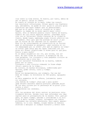 www.formarse.com.ar
cias sobre la vida eterna. El muerto, por tanto, debía de
ser un gentil. Quizá un romano.
En cuanto al corazón en la mano, todas las consul-
tas resultaron infructuosas. Eliseo apuntó una hipótesis
que, obviamente, se quedó en eso: quizá el artista quiso
significar que aquel hombre -por su generosidad-,
más que en el pecho, tenía el corazón en la mano.
Tampoco la imagen de la mujer aportó mayor infor-
mación. Sólo un detalle parecía claro: vestía de blanco,
símbolo de luto entre aquellas gentes. ¿Guardaba rela-
ción con el fallecido? ¿Podía tratarse de la viuda9 El
llanto, desde luego, expresaba algún vínculo afectivo con
el cadáver. Pero ¿por qué fue pintado en azul? ¿Y por
qué la fusión de las lágrimas con el supuesto mar?
Este río de interrogantes se convertiría en un furioso
wadi al enfrentamos al pergamino. ¿Qué contenía el ro-
llo desplegado por la joven? ¿Por qué se repetía la trági-
ca cifra? ¿Qué tenía que ver aquel individuo con los
«tres mil días»? ¿Significaba lo mismo para él que para
Poncio y para Jasón?
El no menos enigmático sol (?), por último, nos re-
mató. No hubo forma de atacarlo. A excepción de las
tres palabras, los cincuenta y ocho pequeños círculos se
resistieron una y otra vez.
¿Un sol naciente? Tratándose de la muerte, también
podía ser un ocaso.
Cincuenta y ocho círculos rodeando la frase «Papá
[Dios]: puerta de la vida»...
El círculo, en muchas mitologías, simbolizaba per-
fección, poder divino, cielo y tiempo.
¿Tiempo?
Entre los mesopotámicos, por ejemplo, fue una me-
dida de tiempo. Lo dividieron en 360 grados, agrupados
1 de-
en seis segmentos de 60. «Shar», justamente, quena
cir universo.
¿Una medida de tiempo? ¿Para qué o para quién?
¿Qué secreto escondía aquella pintura? ¿Hablaba quizá
de los años vividos por el personaje de la pira? ¿Cin-
cuenta y ocho?
E impotentes nos rendimos.
316
Sólo las palabras del disco central se mostraron rela-
tivamente dóciles. Estaba claro que reflejaban una idea
capital para el protagonista de la escena. Pero ¿qué pa-
gano, en aquel tiempo, adoraba o consideraba a un solo
Dios? A decir verdad, ninguno. únicamente los judíos
profesaban una religión monoteísta. Pero aquel, aparen-
temente, no lo era. Además, ningún hebreo se hubiera
atrevido a designar al siempre distante y severo Yavé
 