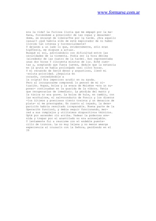 www.formarse.com.ar
era la vida? La furiosa lluvia que me empapó por la ma-
ñana, forzándome a prescindir de las ropas y desarmán-
dome, se encargó de liberarTne por la tarde. ¿Era aquello
casual? ¿Qué habría sido de este explorador de no haber
llovido tan intensa y torrencialmente?
Y dejando a un lado lo que, evidentemente, sólo eran
hipótesis, me dispuse a actuar.
Busqué el sol, adivinándolo con dificultad entre las
oscuridades de la tormenta. Podía ser la hora décima
(alrededor de las cuatro de la tarde). Eso representaba
unas dos horas Y cincuenta minutos de luz. Eché cuen-
tas y, aceptando que fuera jueves, deduje que la estancia
en la gruta se había prolongado casi cinco horas.
Y el recuerdo de David denso y angustioso, llenó mi
~soluta prioridad. ¿Seguiría en
corazón, concediéndole a
la cripta? Era imperioso acudir en su ayuda.
Pero al incorporarme comprendí lo penoso de mi si-
tuación. Ropas, bolsa y la «vara de Moisés» -era un su-
poner- continuaban en la guarida de la víbora. Tenía
que recuperarlas de inmediato. La pérdida del manto y
la túnica no era grave. La bolsa de hule, en cambio, con
las «crótalos», el salvoconducto de Poncio y los dineros
-los últimos y preciosos ciento treinta y un denarios de
plata- sí me preocupaba. En cuanto al cayado, la desa-
parición habria resultado irreparable. Buena parte de la
Operación funcionó, y debía seguir funcionando, mer-
ced a sus complejos y utilísimos dispositivos técnicos.
Opté por ascender río arriba. Vadear la poderosa ave-
nida y trepar por el acantilado no era aconsejable.
Y lentamente fui a reunirme con el endeble puente-
cillo de troncos. La no muy lejana y no menos amarga
experiencia al cruzarlo con la Señora, perdiendo en el
39
 