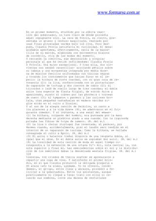 www.formarse.com.ar
En un primer momento, aturdido por la súbita reac-
ción del gobernador, no tuve claro de dónde procedía
aquel repugnante olor. La cara de Poncio, es cierto, pre-
sentaba un grueso y lechoso maquillaje, realzado por
unas finas pinceladas verdes bajo los ojos. Poco des-
pués, Claudia Procla satisfaría mi curiosidad. El desa-
gradable «perfume», efectivamente, nacía de la masca-
rilla de su marido, elaborada con excrementos blancos
de cocodrilo, otra de las modas del momento.
Y cerrando la comitiva, ese desconocido y singular
personaje al que he venido refiriéndome: Claudia Procla
0 Prócula. Una mujer excepcional. Y tras ella, dos sir-
vientas con sendas canastillas~ arrojando pétalos sobre
su cabeza y una «orquesta» integrada por media doce-
na de músicos fenicios uniformados con túnicas negras
y tocando los instrumentos que hacían furor en el im-
perio: la kithara de siete cuerdas, con su gran caja de re-
sonancia (l); la lira, confeccionada con un pintarrajea-
do caparazón de tortuga y dos cuernos de cabra (2); el
tricordon o laúd de cuello largo de tres cuerdas; el doble
aulos (una especie de flauta frigia), de sonido dulce y
apasionado, sujeto al cráneo por las phorbe¡a o correas
de cuero (3); el tympanon o pandero y las curiosas kro-
tala, unas pequeñas castañuelas en madera nacidas si-
glos atrás en el culto a Dioniso.
Y al son de la alegre canción de Seikilos, un canto a
los placeres y a la vida breve (4), se adentraron en el ful-
gurante comedor. Y al instante, a una senal del «maes-
(1) La kithara, colgando del hombro, era punteada por la mano
derecha mediante un plektron atado a una cuerda. Con la izquierda
pulsaba las fibras de tripa de camero. (N. del m.)
(2) La lira o chelus (tortuga) fue inventada, al parecer, por
Hermes cuando, accidentalmente, pisó el tendón seco tendido en el
interior de un caparazón de tortuga. Como la kithara, se hallaba
consagrada al culto a Apolo. (N. del m.)
(3) El aulos o kalarnos (caña) disponía de una lengüeta doble, al
igual que el oboe. En el doble aulos se soplaban dos auloi. (N. del m.)
(4) La tonalidad de esta canción de moda en aquel tiempo co-
rrespondía a la extensión de una octava Si'- mi), nota central la, con
nota superior y final mi. Las semicadencias sobre el sol y la distribu-
ción de los semitonos daban la denominada «escala frigia». (N. del m.)
318
tresala», los criados de túnica azafrán se apresuraron a
repartir una copa de vino. Y satisfecho el primer brin-
dis, en el que Claudia pronunció la obligada plegaria a
SU «lar» -«Yo te alabo, ayúdame. Yo te ofrezco, concé-
deme»-, el gr-upo, entre risas y abrazos, procedió a fe-
licitar a la gobernadora. Entre los asistentes, aunque
prácticamente no llegué a tener trato con ellos ni re-
cuerdo sus nombres, conté una decena de centuriones
 