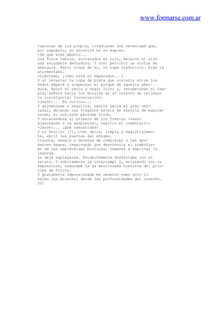 www.formarse.com.ar
isponían de luz propia, irradiando una serenidad que,
por supuesto, no encontré en su esposo.
-Sé que eres médico...
Los finos labios, acorazados en rojo, dejaron al aire
una saludable dentadura. Y creí percibir un rictus de
amargura. Pero, torpe de mí, no supe traducirlo. Algo la
atormentaba.
-Cuéntame, ¿cómo está el emperador...?
Y al levantar la copa de plata que sostenía entre los
dedos empecé a sospechar el porqué de aquella amar-
gura. Apuró el recio y negro licor y, recuperando el tem-
ple, señaló hacia los murales en un intento de rellenar
la insustancial conversación.
-Jasón!... Es curioso...
Y animándome a seguirla, caminó hacia el gran ven-
tanal, dejando una fragante estela de esencia de espica-
nardo, el cotizado perfume hindú.
Y encarándose al primero de los frescos -Jasón
alanceando a la serpiente-, repitió el comentario:
-Jasón!... ¡Qué casualidad!
Y el Destino (?), como decía, limpia y magistralmen-
te, abrió las puertas del enigma.
Claudia, amable y deseosa de complacer a tan «po-
deroso mago», imaginando que desconocía el simbolis-
mo de las espléndidas pinturas, comenzó a explicar la
leyenda.
La dejé explayarse. Evidentemente disfrutaba con el
relato. Y súbitamente la interrumpl y, enlazando con su
exposición, redondeé la ya mencionada historia del ptín-
cipe de Yólcos.
Y gratamente impresionada me observó como sólo lo
hacen las mujeres: desde las profundidades del corazón.
321
 