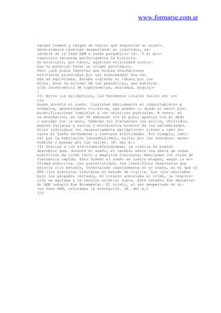 www.formarse.com.ar
largas tramas y cargas de terror que angustian al sujeto.
Generalmente terminan despertando al individuo, sa-
cándole de la fase REM o sueño paradójico (2). Y el pro-
tagonista recuerda perfectamente la historia.
En principio, por tanto, aquellas «visiones» noctur-
nas no parecían tener un origen patológico.
Pero ¿qué podía importar que dichas ensoñaciones
estuvieran provocadas por una enfermedad? Una vez
más me equivocaba. Estaba cogiendo el rábano por las
hojas. Ante la solidez de las pesadillas, que hubieran
sido consecuencia de hipersomnias, ansiedad, esquizo-
t
(1) Entre los epilépticos, los fenómenos ictales suelen ser co-
tos
munes durante el sueño. Consisten básicamente en comportamiecno a
anómalos, generalmente violentos, que pueden ir desde el manot ple-
escenificaciones complejas y con objetivos puntuales. A veces, en
na ensoñación, se les ve amenazar con el puño, apuntar con el dedo
o saludar con la mano. También son frecuentes los gritos, chillidos,
muecas faciales y saltos o movimientos bruscos de las extremidades.
Otros individuos -no necesariamente epilépticos- llevan a cabo du-
rante el Sueño verdaderas y costosas actividades. Por ejemplo, cami-
nar por la habitación (sonambulismo), saltar por las ventanas, mover
muebles o pasear por las calles. (N. del m.)
(2) Gracias a los electroencefalogramas, la ciencia ha podido
descubrir que, durante el sueño, el cerebro emite una serie de ondas
eléctricas de ritmo lento y magnitud creciente, mezcladas con otras de
frecuencia rápida. Esto diseñó el sueño en cuatro etapas, según la ac-
Ividad eléctrica. Con posterioridad, los científicos observaron que
existía otro estadio, intercalado regularmente en el sueño, en el que el
EEG (los electros) simulaban el estado de vigilia. Los ojos oscilaban
bajo los párpados cerrados, el corazón aceleraba el ritmo, la respira-
ción se agitaba y la tensión arterial subía. Este estadio fue denomina-
do REM («Rapid Eye Movement»). El sujeto, al ser despertado en di-
cha fase REM, recordaba la ensoñación. (N. del m.)
323
 