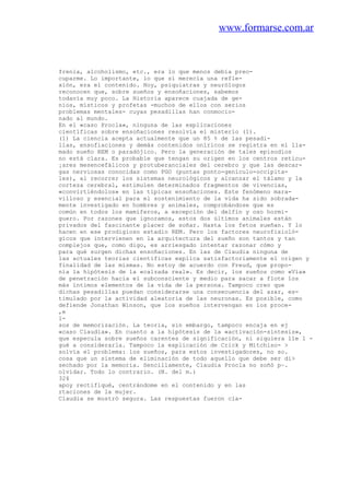 www.formarse.com.ar
frenia, alcoholismo, etc., era lo que menos debía preo-
cuparme. Lo importante, lo que sí merecía una refle-
xión, era el contenido. Hoy, psiquiatras y neurólogos
reconocen que, sobre sueños y ensoñaciones, sabemos
todavía muy poco. La Historia aparece cuajada de ge-
nios, místicos y profetas -muchos de ellos con serios
problemas mentales- cuyas pesadillas han conmocio-
nado al mundo.
En el «caso Procla», ninguna de las explicaciones
científicas sobre ensoñaciones resolvía el misterio (1).
(1) La ciencia acepta actualmente que un 85 % de las pesadi-
llas, ensofiaciones y demás contenidos oníricos se registra en el lla-
mado sueño REM o paradójico. Pero la generación de tales episodios
no está clara. Es probable que tengan su origen en los centros reticu-
¡ares mesencefálicos y protuberanciales del cerebro y que las descar-
gas nerviosas conocidas como PGO (puntas ponto-genículo-occipita-
les), al recorrer los sistemas neurológicos y alcanzar el tálamo y la
corteza cerebral, estimulen determinados fragmentos de vivencias,
«convirtiéndolos» en las típicas ensoñaciones. Este fenómeno mara-
villoso y esencial para el sostenimiento de la vida ha sido sobrada-
mente investigado en hombres y animales, comprobándose que es
común en todos los mamíferos, a excepción del delfín y oso hormi-
guero. Por razones que ignoramos, estos dos últimos animales están
privados del fascinante placer de soñar. Hasta los fetos sueñan. Y lo
hacen en ese prodigioso estadio REM. Pero los factores neurofisioló-
gicos que intervienen en la arquitectura del sueño son tantos y tan
complejos que, como digo, es arriesgado intentar razonar cómo y
para qué surgen dichas ensoñaciones. En las de Claudia ninguna de
las actuales teorias científicas explica satisfactoriamente el origen y
finalidad de las mismas. No estoy de acuerdo con Freud, que propo-
nía la hipótesis de la «calzada real». Es decir, los sueños como «Vía»
de penetración hacia el subconsciente y medio para sacar a flote los
más íntimos elementos de la vida de la persona. Tampoco creo que
dichas pesadillas puedan considerarse una consecuencia del azar, es-
timulado por la actividad aleatoria de las neuronas. Es posible, como
defiende Jonathan Winson, que los sueños intervengan en los proce-
,e
1-
sos de memorización. La teoria, sin embargo, tampoco encaja en ej
«caso Claudia». En cuanto a la hipótesis de la «activación-síntesis»,
que especula sobre sueños carentes de significación, ni siquiera lle 1 -
gué a considerarla. Tampoco la explicación de Crick y Mitchiso- >
solvía el problema: los sueños, para estos investigadores, no so.
cosa que un sistema de eliminación de todo aquello que debe ser di>
sechado por la memoria. Sencillamente, Claudia Procla no soñó p~.
olvidar. Todo lo contrario. (N. del m.)
324
apoy rectifiqué, centrándome en el contenido y en las
rtaciones de la mujer.
Claudia se mostró segura. Las respuestas fueron cla-
 