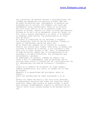 www.formarse.com.ar
ras y precisas. No detecté errores o contradicciones. Re-
cordaba las pesadillas con absoluta nitidez. Más aún:
me habló de detalles que, lógicamente, no pudieron ser
plasmados por el artista. Por ejemplo, las voces que
acompañaron tales ensoñaciones. Tanto en la historia
del dios Crono como en la de la supuesta viuda, «al-
guien», en griego, repetía sin cesar la frase que aparecía
pintada en la hoz y en el pergamino: «tres mil días». La
voz, alta y sonora, pertenecía a un varón. Y la machaco-
na leyenda, según Procla, fue pronunciada en un claro
tono de aviso.
En cuanto al simbolismo de las extrañas y traumáti-
cas secuencias, salvo en dos de los murales, Claudia no
captó su significado. Quizá fue mejor así.
En el fresco del «hombre con el corazón en la mano»
ofreció una versión poco fiable. Para ella, la escena sig-
nificaba la muerte de su marido, a los cincuenta y ocho
años y en un lugar cercano al mar. Pero, al preguntarle
la edad de Poncio, deduje que la interpretación no se
ajustaba a los datos históricos. Una información que,
naturalmente, ignoraba.
El gobernador, al parecer, acababa de cumplir cua-
renta y dos. Si aceptábamos, como ya mencioné, que el
suicidio pudo ocurrir a finales del 38 o principios del 39,
ell representaba una edad de cincuenta o cincuenta y
"o -
unanos en el momento de la muerte. El sueño supues-
tamente premonitorio, por tanto, no casaba con la idea
de Claudia.
Respecto a la generosidad del psicópata, mejor no
hablar...
Sobre las ensoñaciones de Jasón alanceando a la se
r_
piente con cabeza de Poncio y del dios Crono devorado,
la gobernadora reconoció que todas las consultas fueron
estériles. Nadie supo aclarar el doble enigma. Y quien
esto escribe, prudentemente, esquivó la tentación de ha-
'Cerlo. Entre otras razones porque no me hallaba autor¡-
325
 