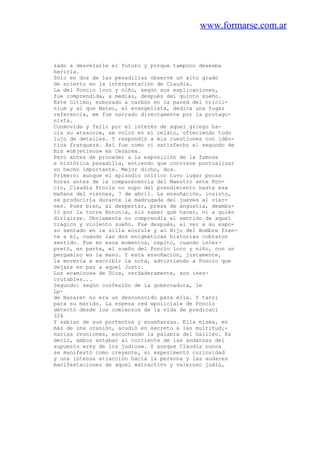 www.formarse.com.ar
zado a desvelarle el futuro y porque tampoco deseaba
herirla.
Sólo en dos de las pesadillas observé un alto grado
de acierto en la interpretación de Claudia.
La del Poncio loco y niño, según sus explicaciones,
fue comprendida, a medias, después del quinto sueño.
Este último, esbozado a carbón en la pared del tricli-
nium y al que Mateo, el evangelista, dedica una fugaz
referencia, me fue narrado directamente por la protago-
nista.
Conmovida y feliz por el interés de aquel griego ha-
cia su «tesoro», se volcó en el relato, ofreciendo todo
lujo de detalles. Y respondió a mis cuestiones con idén-
tica franqueza. Así fue como vi satisfecho el segundo de
mis «objetivos» en Cesarea.
Pero antes de proceder a la exposición de la famosa
e histórica pesadilla, entiendo que conviene puntualizar
un hecho importante. Mejor dicho, dos.
Primero: aunque el episodio onírico tuvo lugar pocas
horas antes de la comparecencia del Maestro ante Pon-
cio, Claudia Procla no supo del prendimiento hasta esa
mañana del viernes, 7 de abril. La ensoñación, insisto,
se produciría durante la madrugada del jueves al vier-
nes. Pues bien, al despertar, presa de angustia, deambu-
ló por la torre Antonia, sin saber qué hacer, ni a quién
dirigirse. Obviamente no comprendía el sentido de aquel
trágico y violento sueño. Fue después, al ver a su espo-
so sentado en la silla «curul» y al Hijo del Hombre fren-
te a él, cuando las dos enigmáticas historias cobraron
sentido. Fue en esos momentos, repito, cuando inter-
pretó, en parte, el sueño del Poncio loco y niño, con un
pergamino en la mano. Y esta ensoñación, justamente,
la movería a escribir la nota, advirtiendo a Poncio que
dejara en paz a aquel Justo.
Los «caminos» de Dios, verdaderamente, son ines-
crutables...
Segundo: según confesión de la gobernadora, le
Lp~
de Nazaret no era un desconocido para ella. Y tarri
para su marido. La espesa red «policial» de Poncio
detectó desde los comienzos de la vida de predicaci
326
Y sabían de sus portentos y enseñanzas. Ella misma, en
más de una ocasión, acudió en secreto a las multitud¡-
narias reuniones, escuchando la palabra del Galileo. Es
decir, ambos estaban al corriente de las andanzas del
supuesto «rey de los judíos». Y aunque Claudia nunca
se manifestó como creyente, sí experimentó curiosidad
y una intensa atracción hacia la persona y las audaces
manifestaciones de aquel «atractivo y valeroso judío,
 
