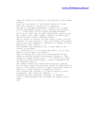 www.formarse.com.ar
capaz de desafiar y humillar a la hipócrita casta sacer-
dotal».
Dicho de otro modo: al verlo ante Poncio en la ma-
ñana del viernes, lo reconoció al instante.
Cerrado el obligado paréntesis, vayamos con la enso-
ñación propiamente dicha, tal y como me fue narrada:
« ... Y de pronto xplicó Claudia estremeciéndose-
me vi en un lugar que no supe identificar. Quizá no ha-
bía Iugar". Sólo aquel hombre. Aquella horrible pira.
Aquel terrible cielo y aquellas voces...
»En el sueño, en efecto, se oían voces. Voces y gritos
lejanos. Un gran vocerio... Pero no entendía de quiénes
eran ni por qué clamaban. Y necesité un tiempo (?) para
descifrar lo que decían ... »
Los grandes ojos perdieron luz. Y noté cómo el re-
cuerdo la arrasaba.
«... Entonces lo vi. Yo estaba más abajo, con un per-
gamino y un cálamo en las manos...
»Era un hombre alto. Muy alto. Y permanecía de pie
sobre un enorTne montón de calaveras humanas... Pero
aquellos cráneos tenían ojos... Y se movian sin cesar,
mirando en todas direcciones... Tuve la sensación de
que buscaban ayuda...
»El hombre vestía una larga túnica blanca y mostra-
ba las manos atadas por delante. Traté de identificarlo,
pero no fue posible. Tenía la cabeza inclinada sobre el
pecho y el largo cabello le tapaba el rostro.
»Sí recuerdo que lloraba. Y lo hacía serena y silen-
ciosamente. Pero aquellas lágrimas ... »
Claudia me miró, buscando, supongo, mi compren-
sión. Y acariciándola con la mirada la animé a conti-
kuar:
327
 