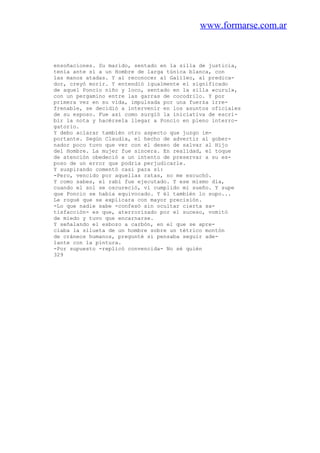 www.formarse.com.ar
ensoñaciones. Su marido, sentado en la silla de justicia,
tenía ante sí a un Hombre de larga túnica blanca, con
las manos atadas. Y al reconocer al Galileo, al predica-
dor, creyó morir. Y entendió igualmente el significado
de aquel Poncio niño y loco, sentado en la silla «curul»,
con un pergamino entre las garras de cocodrilo. Y por
primera vez en su vida, impulsada por una fuerza irre-
frenable, se decidió a intervenir en los asuntos oficiales
de su esposo. Fue así como surgió la iniciativa de escri-
bir la nota y hacérsela llegar a Poncio en pleno interro-
gatorio.
Y debo aclarar también otro aspecto que juzgo im-
portante. Según Claudia, el hecho de advertir al gober-
nador poco tuvo que ver con el deseo de salvar al Hijo
del Hombre. La mujer fue sincera. En realidad, el toque
de atención obedeció a un intento de preservar a su es-
poso de un error que podria perjudicarle.
Y suspirando comentó casi para sí:
-Pero, vencido por aquellas ratas, no me escuchó.
Y como sabes, el rabí fue ejecutado. Y ese mismo día,
cuando el sol se oscureció, vi cumplido mi sueño. Y supe
que Poncio se había equivocado. Y él también lo supo...
Le rogué que se explicara con mayor precisión.
-Lo que nadie sabe -confesó sin ocultar cierta sa-
tisfacción- es que, aterrorizado por el suceso, vomitó
de miedo y tuvo que encarnarse.
Y señalando el esbozo a carbón, en el que se apre-
ciaba la silueta de un hombre sobre un tétrico montón
de cráneos humanos, pregunté si pensaba seguir ade-
lante con la pintura.
-Por supuesto -replicó convencida- No sé quién
329
 