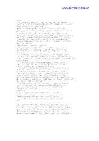 www.formarse.com.ar
ete-
era realmente aquel galileo, pero mi marido no com
rá otra injusticia como aquélla. Esa imagen se lo recor-
dará mientras sea gobernador.
La bien intencionada Claudia Procla se equivocaba.
Poncio, como todo psicópata, fallaría de nuevo y estre-
pitosamente.
Y aprovechando la cálida corriente de simpatía naci-
da al socaire de las confesiones y del inolvidable muro,
me atreví a bucear en un capítulo no menos intrigante:
¿cómo se las ingenió para que el agresivo gobernador
aceptara de buen grado unas pinturas tan desfavorables
para su imagen?
Sonrió malévolamente y aclaró:
-Utilicé su propio miedo...
E indicando el pergamino y la pequeña criatura ala-
da sentada en el «vaso de Pandora» completó la expli-
cación:
-Trató de destruirlas, sí, pero le amenacé con reve-
larle el terrible contenido escrito en el pergamino y el
significado profético de su gesto, abriendo el vaso de las
calamidades.
Y triunfante, con un guiño de complicidad, resumió: >
-Aterrorizado, me obligó a guardar silencio. Como
sabes, no soporta los malos augurios.
»y a cambio, hasta que no disponga otra cosa, he po-
dido conservar mi tesoro...
Claudia parecía conocer muy bien la sinuosa psico-
logía de su esposo. Los maniacodepresivos, en efecto,
presentan notables paradojas en su conducta. A pesar
de la permanente y odiosa omnipotencia, del poderío y
de la autosuficiencia~ a la hora de la verdad, sus accio-,,
nes demuestran lo contrano.
Y al interesarme por ese «terrible contenido escrito
en el pergamino», del que no me había hablado, Cla
dia soltó una contagiosa carcajada, anunciando:
-No hay tal escrito...
Comprendí.
-Es triste -añadió sin sombra de aflicción-,
t ~ll
todo el mundo sabe que Poncio no está bien...
Y creí adivinar el sentido de la nueva confide
330
i
Un reconocimiento que, al parecer, era un secreto a vo-
ces. Para la inteligente y observadora romana, como
para cuantos rodeaban al gobernador, saltaba a la vista
que el voluble, cínico, violento y depresivo Poncio no
gozaba de una salud mental estable. Más aún: a lo lar-
go de la cena pude atisbar algunos detalles y comporta-
 