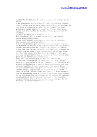 www.formarse.com.ar
conflicto doméstico. De hecho, algunos iniciados ya lo
hacen.
Y me pregunto: si la ciencia trabaja ya en esa direc-
ción, ¿quién soy yo para dudar de esa otra «Ciencia», la
que rige y gobierna el destino del hombre? Mayores
prodigios había visto -y seguiría viendo- como para
negar que los sueños de Claudia Procla podían ser in-
ducidos.
¿Sueños proféticos o premonitorios?
Rotundamente, sí. Y añado: minuciosa y perfecta-
mente «telediiigidos».
¿Para qué? Quizá, simplemente, para dejar constan-
cia de que «no estamos solos».
Y fue una lástima que los escritores sagrados (?) no
se tomaran la molestia de indagar acerca de las fasci-
nantes ensoñaciones de la mujer de Poncio. Al menos,
sobre las que hacían referencia al Maestro. Siempre he
creído que la vida y los pensamientos de un ser huma-
no -con más razón los del Hijo del Hombre- sólo pue-
den ser comprendidos con un mínimo de rigor si se dis-
pone de un máximo de información.
Pero veo con horror que he vuelto a desviarme.
Y Claudia, observando la copa vacía, alzó el brazo,
haci~ndo. una señal a la servidumbre. Y al instante el
propio tncliniarcha o maitre acudió presuroso con una
segunda ración. Y este explorador -qué podía hacer-
se vio cortésmente obligado a brindar con su nueva y
atenta amiga, degustando un vino negro y caliente
como la noche, aromatizado con canela. Y presintiendo
que la «animada» cena arruinaría cualquier otro inten-
to de conversación en privado decidí apurar el aparte,
arriesgándome en un terreno personal y francamente
comprometido. Una vez más me dejé conducir por la in-
tuición. Y afortunadamente salí airoso.
333
 