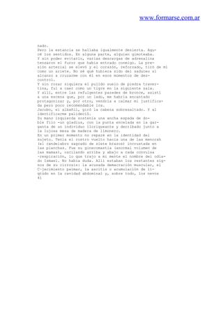 www.formarse.com.ar
nado.
Pero la estancia se hallaba igualmente desierta. Agu-
cé los sentidos. En alguna parte, alguien gimoteaba.
Y sin poder evitarlo, varias descargas de adrenalina
tensaron el furor que había entrado conmigo. La pre-
sión arterial se elevó y el corazón, reforzado, tiró de mí
como un ariete. No sé qué hubiera sido del saduceo si
alcanzo a cruzarme con él en esos momentos de des-
control.
Y sin rozar siquiera el pulido suelo de piedra traver-
tina, fui a caer como un tigre en la siguiente sala.
Y allí, entre las refulgentes paredes de bronce, asistí
a una escena que, por un lado, me habría encantado
protagonizar y, por otro, vendría a calmar mi justifica-
da pero poco recomendable ira.
Jacobo, el albañil, giró la cabeza sobresaltado. Y al
identificarme palideció.
Su mano izquierda sostenía una ancha espada de do-
ble filo -un gladius, con la punta encelada en la gar-
ganta de un individuo lloriqueante y derribado junto a
la lujosa mesa de madera de limonero.
En un primer momento no reparé en la identidad del
sujeto. Tenía el rostro vuelto hacia una de las menorah
(el candelabro sagrado de siete brazos) incrustada en
las planchas. Fue su ginecomastia (anormal volumen de
las mamas), oscilando arriba y abajo a cada convulsa
~respiración, lo que trajo a mi mente el nombre del odia-
do Ismael. No había duda. Allí estaban los restantes sig-
nos de su cirrosis: la acusada demacración muscular, el
C~jecimiento palmar, la ascitis o acumulación de lí-
qtúdo en la cavidad abdominal y, sobre todo, los nevos
41
 