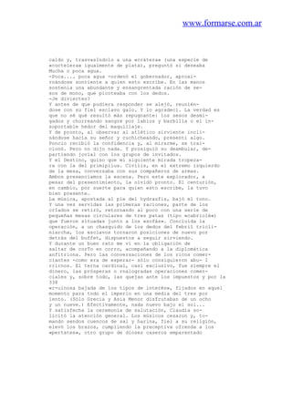 www.formarse.com.ar
caldo y, trasvasIndolo a una «crátera» (una especie de
«coctelera» igualmente de plata), preguntó si deseaba
Mucha o poca agua.
-Poca.... poca agua -ordenó el gobernador, aproxi-
rnándose sonriente a quien esto escribe. En las manos
sostenía una abundante y ensangrentada ración de se-
sos de mono, que picoteaba con los dedos.
-Je diviertes?
Y antes de que pudiera responder se alejó, reunién-
dose con su fiel esclavo galo. Y lo agradecí. La verdad es
que no sé qué resultó más repugnante: los sesos desmi-
gados y chorreando sangre por labios y barbilla o el in-
soportable hedor del maquillaje.
Y de pronto, al observar al atlético sirviente incli-
nándose hacia su señor y cuchicheando, presentí algo.
Poncio recibió la confidencia y, al mirarme, se trai-
cionó. Pero no dijo nada. Y prosiguió su deambular, de-
partiendo jovial con los grupos de invitados.
Y el Destino, quiso que mi siguiente mirada tropeza-
ra con la del primipilus. Civilis, en el extremo izquierdo
de la mesa, conversaba con sus compañeros de armas.
Ambos presenciamos la escena. Pero este explorador, a
pesar del presentimiento, la olvidó pronto. El centurión,
en cambio, por suerte para quien esto escribe, la tuvo
bien presente.
La música, apostada al pie del hydraufis, bajó el tono.
Y una vez servidas las primeras raciones, parte de los
crIados se retiró, retornando al poco con una serie de
pequeñas mesas circulares de tres patas (tipo «cabriolé»)
que fueron situadas junto a los «sofás». Concluida la
operación, a un chasquido de los dedos del febril tricli-
niarcha, los esclavos tornaron posiciones de nuevo por
detrás del buffet, dispuestos a seguir sirviendo.
Y durante un buen rato me vi en la obligación de
saltar de corTo en corro, acompañando a la diplomática
anfitriona. Pero las conversaciones de los ricos comer-
ciantes -como era de esperar- sólo consiguieron abu- I
rrirnos. El terna cardinal, casi exclusivo, fue siempre el
dinero, las prósperas o rnalogradas operaciones comer-
ciales y, sobre todo, las quejas ante los impuestos y por la
338
«r-uinosa bajada de los tipos de interés», fijados en aquel
momento para todo el imperio en una media del tres por
iento. (Sólo Grecia y Asia Menor disfrutaban de un ocho
y un nueve.) Efectivamente, nada nuevo bajo el sol...
Y satisfecha la ceremonia de salutación, Claudia so-
licitó la atención general. Los músicos cesaron y, to-
mando sendos cuencos de sal y harina, fiel a su religión,
elevó los brazos, cumpliendo la preceptiva ofrenda a los
«pertates», otro grupo de dioses caseros emparentado
 