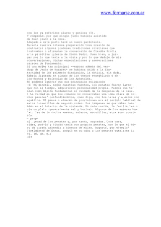 www.formarse.com.ar
con los ya referidos «lares y genios» (1).
Y comprendí por qué ningún judío hubiera asistido
de buen grado a la cena.
Llegado a este punto haré un nuevo paréntesis.
Durante nuestra intensa preparación tuve ocasión de
contrastar algunas piadosas tradiciones cristianas que
insinuaban o afirmaban la conver-sión de Claudia Procla
a la primitiva iglesia de Simón Pedro. Pues bien, a juz-
gar por lo que tenía a la vista y por lo que deduje de mis
conversaciones, dichas especulaciones y aseveraciones
carecen de fundamento.
Si una mujer tan principal --esposa además del ver-
dugo de Jesús de Nazaret- se hubiera unido a la fra-
ternidad de los primeros discípulos, la noticia, sin duda,
habria figurado en alguno de los textos evangélicos o en
los Hechos y Epístolas de los Apóstoles.
No podemos ignorar que sus principios religiosos
(1) En general, según nuestras fuentes, los penates fueron lares
que con el tiempo, adquirieron personalidad propia. Parece que te-
nían como misión fundamental el cuidado de la despensa de la casa,
1 La verdad es que los romanos no conservaban una idea clara de di-
chos penates' confundiéndolos, como digo, con los lares y a éstos con
aquéllos. El penus o almacén de provisiones era el recinto habitual de
estos diosecillos de segundo orden. Sus imágenes se guardaban tam-
bién en el interior de la vivienda. En cada comida, la familia les o
cía un plato (generalmente sal y harina). Algunos de los enseres ha-
'xt. 'es de la cocina -mesas, saleros, escudillas, etc- eran consi-
rOs
~ prop~
al ¡edad de los penates y, por tanto, sagrados. Cada casa,
ridea, pue~lo y ciudad tenía sus propios penates, con lo que el nú-
ro de dioses ascendía a cientos de miles. Augusto, por ejemplo'
IjetIdiente de Eneas, acogió en su casa a los penates tutelares ii
Ya. (N. del m.)
339
 