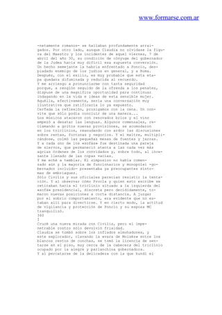 www.formarse.com.ar
-netamente romanos- se hallaban profundamente arrai-
gados. Por otro lado, aunque Claudia no olvidase la figu-
ra del Maestro y los incidentes de aquel viernes, 7 de
abril del año 30, su condición de cónyuge del gobernador
de la Judea hacía muy difícil esa supuesta conversión.
Un hecho semejante la habria enfrentado a Poncio, des-
piadado enemigo de los judíos en general, y a Roma.
Después, con el exilio, es muy probable que esta eta-
pa quedara difuminada y reducida al recuerdo.
Y me arriesgo a pronunciarme con tanta seguridad
porque, a renglón seguido de la ofrenda a los penates,
dispuse de una magnífica oportunidad para continuar
indagando en la vida e ideas de esta sensible mujer.
Aquélla, efectivamente, sería una conversación muy
ilustrativa que ratificaría lo ya expuesto.
CerTada la reflexión, prosigamos con la cena. Un con-
vite que sólo podía concluir de una manera...
Los músicos atacaron con renovados bríos y el vino
empezó a desatar las lenguas. Algunos comensales, re-
clamando a gritos nuevas provisiones, se acomodaron
en los triclinios, reanudando con ardor las discusiones
sobre rentas, fortunas y negocios. Y el maitre, multipli-
cándose, colmó las pequeñas mesas de fuentes y jarras.
Y a cada uno de los «sofás» fue destinada una pareja
de siervos, que permaneció atenta a las cada vez más
agrias órdenes de los convidados y, sobre todo, al ince-
sante llenado de las copas vacías.
Y me eché a temblar. El simposion no había comen-
zado aún y la mayoría de funcionarios y monopolei -go-
bernador incluido- presentaba ya preocupantes sínto-
mas de embriaguez.
Sólo Civilis y sus oficiales parecían resistir la tenta-
ción. Y al observar cómo Procla y quien esto escribe se
retiraban hacia el triclinio situado a la izquierda del
«sofá» presidencial, discreta pero decididamente, to-
maron nuevas posiciones a corta distancia. A juzgar
por el sobrio comportamiento, era evidente que no es-
taban allí para divertirse. Y en cierto modo, la actitud
de vigilancia y protección de Poncio y su esposa MC
tranquilizó.
340
Í
Crucé una nueva mirada con Civilis, pero el impe-
netrable rostro sólo devolvió frialdad.
Claudia se tumbó sobre los inflados almohadones, y
este explorador, clavando la «vara de Moisés» entre los
blancos restos de conchas, se tomó la licencia de sen-
tarse en el piso, muy cerca de la cabecera del triclinio
ocupado por la alegre y parlanchina gobernadora.
Y al percatarse de la delicadeza con la que hundí el
 