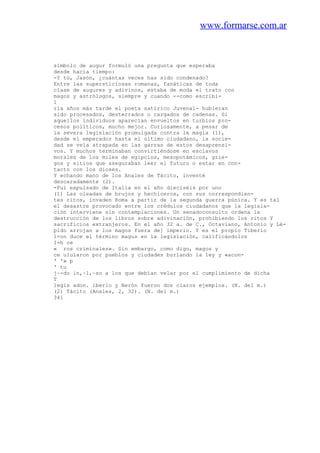 www.formarse.com.ar
símbolo de augur formuló una pregunta que esperaba
desde hacía tiempo:
-Y tú, Jasón, ¿cuántas veces has sido condenado?
Entre las supersticiosas romanas, fanáticas de toda
clase de augures y adivinos, estaba de moda el trato con
magos y astrólogos, siempre y cuando --como escribi-
1
ría años más tarde el poeta satírico Juvenal- hubieran
sido procesados, desterrados o cargados de cadenas. Si
aquellos índividuos aparecían envueltos en turbios pro-
cesos políticos, mucho mejor. Curiosamente, a pesar de
la severa legislación promulgada contra la magia (1),
desde el emperador hasta el último ciudadano, la socie-
dad se veía atrapada en las garras de estos desaprensi-
vos. Y muchos terminaban convirtiéndose en esclavos
morales de los miles de egipcios, mesopotámicos, grie-
gos y sitios que aseguraban leer el futuro o estar en con-
tacto con los dioses.
Y echando mano de los Anales de Tácito, inventé
descaradamente (2).
-Fui expulsado de Italia en el año dieciséis por uno
(1) Las oleadas de brujos y hechiceros, con sus correspondien-
tes ritos, invaden Roma a partir de la segunda guerra púnica. Y es tal
el desastre provocado entre los crédulos ciudadanos que la legisla-
ción interviene sin contemplaciones. Un senadoconsulto ordena la
destrucción de los libros sobre adivinación, prohibiendo los ritos Y
sacrificios extranjeros. En el año 32 a. de C., Octaviano, Antonio y Lé-
pido arrojan a los magos fuera de] imperio. Y es el propio Tiberio
1=on duce el término magus en la legislación, calificándolos
I=h ce
« ros criminales». Sin embargo, como digo, magos y
ce ulularon por pueblos y ciudades burlando la ley y «acon-
' '» p
' tu
j~-do in,~l,~so a los que debían velar por el cumplimiento de dicha
T
legis adon. iberio y Nerón fueron dos claros ejemplos. (N. del m.)
(2) Tácito (Anales, 2, 32). (N. del m.)
341
 
