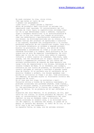www.formarse.com.ar
No pudo contener la risa. stros ritos.
-Veo que estás al tanto de nue
Y añadió con pesadumbre:
-¿Ese loco?... ¿Pedir perdón a Júpiter?
Antes de proseguir debo clarificar un extremo tan
importante como ignorado. El oscurecimiento del sol
entraba de lleno -para la supersticiosa sociedad roma-
na- en lo que denominaban signa o señales. Cualquier
signo 0 fenómeno maravilloso -y el «oscurecimiento» M
del sol lo fue con creces- era tomado en principio
como una advertencia o manifestación conminatoria de
los dioses. La divinidad mostraba así su cólera. Y el ciu-
dadano testigo del prodigio se apresuraba a consultar
a los augures, buscando una interpretación y la corres-
pondiente expiación de sus hipotéticas culpas. Para ello,
la religión establecía un solemne y sagrado procedi-
miento: la procuratio. Es decir, una serie de normas
encaminadas a restablecer el orden y la paz entre la
ofendida divinidad y el hombre. Esta procuratio de los
signos era un acto de especial trascendencia. No olvi-
demos que la ira de los cielos caía sobre el supuesto
infractor y sobre cuantos le rodeaban. Pues bien, cada
signum, una vez estudiado por el augur, exigía una pro-
curatio o compensación concreta. En los libros del
«colegio profesional» de augures de Roma aparecía una
larga lista de reparaciones a los dioses, estrenada en los
lejanos tiempos de Numa. Si el fenómeno, por ejemplo,
consistía en una lluvia de piedras, la satisfacción o pro-
curatio obligaba al testigo o testigos a guardar nueve
días de fiesta. Si el portento era el nacimiento de un
monstruo (hombre o animal), los dioses quedaban cum-
plidos al arrojarlos al fuego o al mar. Cada procuratio,
sin embargo, se hallaba sujeta al fluctuante criterio del
«arúspice» de turno.
En el caso que nos ocupa -un portentum o mani-
festación divina a través de la materia inanimada-, el
problema arrastraba una gravedad añadida. Cada signum.,
para la religión romana, lo provocaba un dios específi,"
co. Una perturbación en la tierra, por ejemplo, era
signo de Tellus. Si se producía en el mar reflejaba a i
346
dignación del dios Neptuno. Si el prodigio, en fin, apa-
recia en los cielos, la cólera procedía de Júpiter. Y, como
digo, el oscurecimiento del sol -competencia del gran
Júpiter- no era un fenómeno común y corriente. La
ofensa alcanzaba al «número uno», a la divinidad tute-
lar del imperio, al soberano del mundo, al padre de la
magia, al garante del derecho, al señor de la luz, al due-
ño el rayo y de las tormentas...
La supuesta falta, en suma, era de extrema relevan-
 