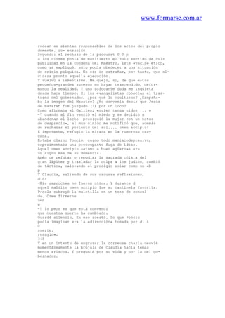 www.formarse.com.ar
rodean se sientan responsables de los actos del propio
demente. co- ensación
Segundo: el rechazo de la procurat 0 0 p
a los dioses ponía de manifiesto el nulo sentido de cul-
pabilidad en la condena del Maestro. Este «vacío» ético,
como ya expliqué, sólo podía obedecer a una situación
de crisis psíquica. No era de extrañar, por tanto, que ol-
vidara pronto aquella ejecución.
Y vuelvo a lamentarme. Me quejo, sí, de que estos
pequeños-grandes sucesos no hayan trascendido, defor-
mando la realidad. Y una sofocante duda me inquieta
desde hace tiempo. Si los evangelistas conocían el tras-
torno del gobernador, ¿por qué lo ocultaron? ¿Ernpaña-
ba la imagen del Maestro? ¿No convenía decir que Jesús
de Nazaret fue juzgado (?) por un loco?
Como afirmaba el Galileo, «quien tenga oídos ... »
-Y cuando al fin venció el miedo y se decidió a
abandonar el lecho -prosiguió la mujer con un nctus
de desprecio-, el muy cínico me notificó que, además
de rechazar el portento del sol.... omen accipio!
E impotente, refugió la mirada en la rumorosa cas-
cada.
Estaba claro: Poncio, corno todo maniacodepresivo,
experimentaba una preocupante fuga de ideas.
Aquel omen accipio -«tomo a buen agüero»- era
un signo más de su demencia.
Amén de refutar o repudiar la sagrada cólera del
gran Iápiter y trasladar la culpa a los judíos, cambió
de táctica, valorando el prodigio solar como un «b
p
Y Claudia, saliendo de sus oscuras reflexiones,
dió:
-Mis reproches no fueron oídos. Y durante d
aquel maldito omen accipio fue su cantinela favorita.
Procla subrayó la muletilla en un tono de censul
do. Cree firmerne
uen
w
-Y lo peor es que está convenci
que nuestra suerte ha cambiado.
Guardé silencio. En eso acertó. Lo que Poncio
podía imaginar era la «dirección» tomada por di 4
C
suerte.
resagio».
348
Y en un intento de engrasar la correosa charla desvié
momentáneamente la brújula de Claudia hacia temas
menos ariscos. Y pregunté por su vida y por la del go-
bernador.
 