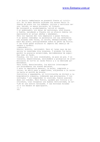 www.formarse.com.ar
Y un Poncio tambaleante se presentó frente al tricli-
nio. En la mano derecha sujetaba con escaso éxito la
fuente de plata con los húmedos, rojizos y nerviosos se-
sos. Detrás, no menos borracho, el tribuno.
Me incorporé y, prudentemente, retiré el cayado.
Y el gobernador, sin dejar de canturrear, alzó brazos
y fuente, saludando a Claudia con un efusivo domina (el
equivalente al actual «doña» o «madame»).
Pero los vapores del vino empezaron a pasar factura.
Y al querer redondear la galantería con una reverencia
tan acusada como falsa, la ración, desequilibrada, res-
baló del plato, precipitándose sobre el pecho de Procla.
Y las finas gasas acusaron el impacto del amasijo de
sangre y cerebro.
-¡Bastardo!...
Poncio, atónito, retrocedió. Pero el largo sayo de mu-
selina le reservaba otra sorpresa. Y pisando los bajos
perdió la precaria estabilidad, derrumbándose de espal-
das como un fardo.
Claudia, con los ojos incendiados, se puso en pie. Y al
instante, «maestresala», servidumbre y primipilus se arre-
molinaron en tor-no al caído Poncio y a la desolada go-
bernadora.
Para colmo, desorientados, los músicos interrumpie-
ron bruscamente las suaves melodías.
Y ante la impotencia general, la mujer, rompiendo a
llorar, se abrió paso a empellones, alejándose a la carre-
ra hacia el portón de bronce.
Instintiva y sagazmente, el tricliniarcha se dirigió a la
boquiabierta orquesta, ordenando que prosiguiera. Y los
invitados ' sin comprender lo ocurrido, fueron acercán-
dose con timidez. Pero Poncio, ayudado por Civilis y el
11tribuno, tras recuperar una dudosa verticalidad, se es-
",dó en una sonora carcajada. Y las borrosas miradas
ir e los beodos se apaciguaron.
~i 1
351
 