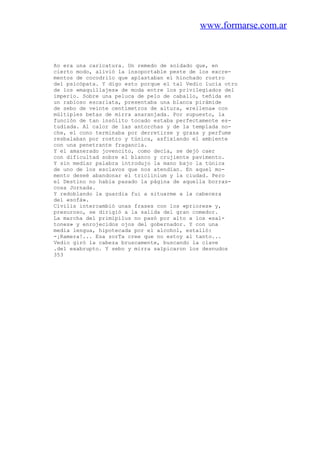 www.formarse.com.ar
ño era una caricatura. Un remedo de soldado que, en
cierto modo, alivió la insoportable peste de los excre-
mentos de cocodrilo que aplastaban el hinchado rostro
del psicópata. Y digo esto porque el tal Vedio lucía otro
de los «maquillajes» de moda entre los privilegiados del
imperio. Sobre una peluca de pelo de caballo, teñida en
un rabioso escarlata, presentaba una blanca pirámide
de sebo de veinte centímetros de altura, «rellena» con
múltiples betas de mirra anaranjada. Por supuesto, la
función de tan insólito tocado estaba perfectamente es-
tudiada. Al calor de las antorchas y de la templada no-
che, el cono terminaba por derretirse y grasa y perfume
resbalaban por rostro y túnica, asfixiando el ambiente
con una penetrante fragancia.
Y el amanerado jovencito, como decía, se dejó caer
con dificultad sobre el blanco y crujiente pavimento.
Y sin mediar palabra introdujo la mano bajo la túnica
de uno de los esclavos que nos atendían. En aquel mo-
mento deseé abandonar el triclinium y la ciudad. Pero
el Destino no había pasado la página de aquella borras-
cosa Jornada.
Y redoblando la guardia fui a situarme a la cabecera
del «sofá».
Civilis intercambió unas frases con los «priores» y,
presuroso, se dirigió a la salida del gran comedor.
La marcha del primipilus no pasó por alto a los «sal-
tones» y enrojecidos ojos del gobernador. Y con una
media lengua, hipotecada por el alcohol, estalló:
-¡Ramera!... Esa zorTa cree que no estoy al tanto...
Vedio giró la cabeza bruscamente, buscando la clave
.del exabrupto. Y sebo y mirra salpicaron los desnudos
353
 