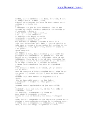 www.formarse.com.ar
mentOS, introduciéndolos en la boca. Enrojeció. Y escu-
el frágil mueble. Y mesa, jarras,
piendo, pateó furioso los sesos de mono rodaron por el
crátera y la fuente con
piso.
Y desorganizado por el nuevo estímulo, como 10 más
natural del mundo, olvidó mi pregunta, centrándose en
el asustado tribuno. .
y tus maravillosos maquillajes!...
-¡Tú . ' . Y tras ordenar el
El tricliniarcha entró en accion
intentando reconducir el cada vez
descompuesto ajuar, onside-
más accidentado festejo, preguntó a Poncio si c
raba oportuno entonar ya el peán . Con este cántico se
daba paso al tercer y último «acto» del convite: el temi-
do simPosiOn- ador, ignorándolo, desembarcó sobre el
Y el goberri
terna pendiente.
.Un error?...
Los saltos de tema, distraibilidad y aceleración del
psicópata eran abrumadores. El pensamiento, sin em-
bargo, no era incoherente ni disociado. Sabía de qué
hablábamos. Nunca le vi perder el hilo conductor. Tam-
poco capté señales de desintegración del yo. La sombra
de la esquizofrenia no le rondaba~ de momento
-Tienes razón --esgrimió rebajando el prepotente
tono.
Y la inesperada finta me descolocó. ¿Es que recono-
cía su error?
Pero la inmediata e irónica sonrisa dejó al aire la ne-
gra canes y el oscuro corazón. Y supe que para aquel
~ocab.
enfermo la palabra «error» no figuraba en su v
lario.
-Fue un lamentable error... de los judíos.
y golpeando los muslos con ambas palmas rió
gracia.
-Además -apuntó apoderándose de los sesos colLí.
a
ansiedad-, ahora que recuerdo, el tal Jesús sólo er
iluminado. otació
-Sí -reconocí, disparando a la línea de fl
pero capaz de oscurecer el sol...
Poncio se tragó el torpedo y los sesos. Y atragant
356
dose, roció al amanerado con una implacable lluvia de di-
minutas y sanguinolentas porciones de los gafados sesos.
Y entre toses y respiraciones entrecortadas y maltre-
chas, a pesar del ahogo, se apresuró a clamar:
 