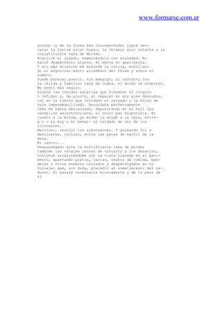 www.formarse.com.ar
ginado -y de la forma más insospechada- logré res-
catar la túnica color hueso, la ch1amys azul celeste y la
insustituible vara de Moisés.
Acaricié el cayado, examinándolo con ansiedad. No
hallé desperfecto alguno. Al menos en apariencia.
Y sin más dilación me enfundé la túnica, enrollan-
do el engorroso manto alrededor del tórax y sobre el
hombro.
Puede parecer pueril. Sin embargo, al contacto con
la cálida y familiar lana de Judea, el ánimo se enderezó.
Me sentí más seguro.
Ajusté las cuerdas egipcias que formaban el cíngulo
o ceñidor y, de pronto, al reparar en mis pies desnudos,
caí en la cuenta que faltaban el calzado y la bolsa de
hule impermeabilizado. Recordaba perfectamente
cómo me había descalzado, depositando en el hall las
sandalias «electrónicas», el único par disponible. En
cuanto a la bolsa, yo mismo la anudé a la vara, entre-
g n o as muy a mi pesar- al cuidado de uno de los
sirvientes.
Nervioso, revolví los almohadones. Y gateando fui a
deslizarme, incluso, entre las patas de marfil de la
mesa.
Ni rastro...
Desasosegado ante la mortificante idea de perder
también las vitales lentes de contacto y los denarios,
continué arrastrándome con la vista clavada en el pavi-
mento, apartando platos, jarras, restos de comida, ban-
dejas y otros enseres volcados y desperdigados en el
forcejeo que, sin duda, precedió al sometimiento del sa-
duceo. El pasaje terminaría bruscamente y de la peor de
43
 