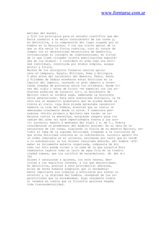 www.formarse.com.ar
metidas del mundo).
y fijó los principios para el estudio científico que de-
bería conducir a un mejor conocimiento de las cosas y,
en definitiva, a la comprensión del lugar ocupado por el
hombre en la Naturaleza. Y con una visión genial de lo
que un día sería la física cuántica, tuvo el coraje de
romper con el determinismo mecanicista de Demócrito,
introduciendo el concepto de indeterminismo, en virtud
de lo que llamó clinamen (cierta «declinación» espontá-
nea de los átomos). Y consideró el alma como una enti-
dad individual, construida por átomos simples, aunque
mortal y finita.
Muchos de los discípulos fundaron centros epicu-
reos en Lámpsaco, Egipto, Mitilene, Roma y Antioquia.
Y años antes del nacimiento del Maestro, Fedro, Zenón
y Filodemo de Gadara enseñaron estas doctrinas en la
capital del imperio, causando un gran impacto y levan-
tando oleadas de protestas entre los ortodoxos. Desde fi-
nes del siglo i antes de Cristo -en especial con las ar-
dientes prédicas de Lucrecio (1)-, el movimiento de
Epicuro cobró un notable auge, sembrando la discordia
entre generaciones. Para este aventajado discípulo, la fe
sólo era un «espectro gigantesco que se alzaba desde la
tierra al cielo, cuya dura pisada aplastaba ignominio-
samente la vida del hombre, mientras que su rostro le
amenazaba cruelmente desde lo alto». Y numerosos pen-
sadores -Ovidio primero y Epicteto más tarde- se re-
belaron contra la «herejía», exigiendo respeto para los
raxia» del alma (el «yo» imperturbable frente a las aco-
(1) Lucrecio, muerto a mediados del siglo i a. de C., Podría
considerarse un predecesor del moderno ateísmo. En su obra De la
naturaleza de las cosas, siguiendo la física de su maestro Epicuro, es-
tudió el tema de la suprema felicidad, llegando a la conclusión de
que dicha felicidad consiste en la indiferencia. Lucrecio apostó Por
un orden inmutable en el universo, estimando por tanto que el ternW
a lo sobrenatural (a los dioses) resultaba absurdo. «El hombre -a5f~
maba- es únicamente materia organizada, compuesta de áto
como tal sólo puede volver a la nada de la que surgió.» Esto
teamientos cayeron como un jarro de agua fria en la tradici
ciedad romana, que los calificó de escandalosos. (N. del m.)
362
dioses Y censurando a quienes, con este veneno, des-
truían a los espíritus jóvenes, a los que descarriaban.
En definitiva, gracias a este providencial «hereje»,
miles de seres humanos aceptaron que lo verdadera-
mente importante era trabajar y esforzarse por elevar el
estatuto y la dignidad del hombre, renegando de las su-
persticiones que le encadenaban. Algo realmente loable
si tenemos en cuenta que la filosofía epicúrea negaba
toda trascendentalidad.
 