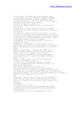 www.formarse.com.ar
Y Vedio, mejor informado de lo que suponía, desnu-
dó al célebre escritor, filósofo y abogado cordobés:
-La única Razón-Dios para Séneca es Séneca. ¿Des-
de cuándo un político cree en la virtud? ¿De verdad lo
importante para Séneca es el hombre?
Y riendo con ganas lo apuntilló:
-De ser así, mañana mismo le pediré la mitad de su
fortuna (1).
Y escupiendo la mezcla de sebo y mirTa que resbala-
ba por el rostro, dejó claro su rechazo hacia Lucio An-
neo Séneca:
-Un auténtico estoico no cae en el estupro y la vio-
lación. Y te digo más: pronto descubriremos su verdade-
ro sentido de la prudencia. Detrás de sus sabios escritos
y discursos sólo hay un desmedido afán de poder. Séne-
ca no cejará hasta entrar en el senado...
-¡Calumnias! -le interrumpió Claudia con una in-
dignación al alza.
-Pregúntale -se defendió el tribuno- Ahora le tie-
nes en Alejandría con su tío Cayo Galerio, el prefecto...
Además -la descalificó sin misericordia-, yo soy epi-
cúreo.
-Estoicos, epicúreos... ¡Qué más da! Todos sois
iguales. Todos buscáis la destrucción del imperio...
Vedio volvió a reír, negando con la cabeza.
-¡Pobre infeliz! -sentenció la mujer acomodándose
en la seguridad de su rango- ¿Pretendéis cambiar el
mundo?
-Sólo al hombre -afinó el inteligente amanerado-
Lo otro, a su debido tiempo...
-¿Y cómo? -le interrogó macheteando en lo más
íntirno- ¿Huyendo del dolor? ¿Ganando batallas con
legiones de afeminados?
Vedio buscó apoyo en otra copa de vino.
-Tu mente atrofiada -avanzó al fin con frialdad-,
pisoteada por la sin razón de la superstición, no puede
(1) Séneca sería acusado años más tarde por Suilio de «enri-
quecimiento abusivo». Al parecer consiguió trescientos millones de
sestercios en cuatro años. (N. del m.)
366
comprender. Sólo ves por los ojos de esos sacerdotes y
dioses que te exigen, que te amenazan, que te esclavi-
zan. Pero llegará el día en que el hombre ocupará esos
altares...
-¡Blasfemo!
El tribuno no se inmutó:
-Y llegará el día en que las necesidades del hombre
serán más importantes que esas ridículas necesidades
de los dioses.
-¡Qué obsesión! -estalló la gobernadora-. ¿Cómo
 