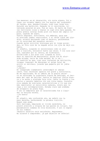 www.formarse.com.ar
las maneras: en mi obcecación, sin norte alguno, fui a
topar con notable ímpetu con los muslos del sorprendi-
do Jacobo, que, desequilibrado, rodó cuan largo era.
Escuché una maldición. Después le vi revolverse, in-
tentando ponerse en pie. Fue en vano. El manto de fran-
jas verticales rojas y negras le jugó otra mala pasada. En
plena gresca consigo mismo pisó los bajos del amplio ro-
paje, cayendo de nuevo.
Fueron segundos. Suficiente, sin embargo, para que
el postrado Ismael reaccionara. Y al verse libre del gla-
dius, arrancó berreando como un becerro, perdiéndose
en la oscuridad del pasadizo secreto.
Cuando quise solicitar disculpas por mi torpe proce-
der, el frío roce de la espada entre los ojos me dejó sin
habla.
El albañil, juzgando el encontronazo como un ata-
que a traición, enrojeció hasta las cejas. Y los ojos azu-
les, nublados por el rencor, me fulminaron.
Arrodillado a sus pies creí llegada mi hora.
Pero su reacción me desconcertó. Quizá fue mi atur-
dida mirada, vacía de toda maldad. No lo sé...
La cuestión es que, tras unos instantes de vacilación,
incapaz -supongo- de descargar el golpe fatal me
arrojó un salivazo, jurando que pagaría por mi joble
juego.
-¡Jacobo!
El inesperado llamamiento interrumpió el amargo
lance. Creí reconocer aquella voz grave y autoritaria.
No me equivocaba. En el umbral de la puerta secre-
ta se recortaba la corpulenta figura de Santiago, el her-
mano del rabí de Galilea. Vestía su habitual túnica blan-
ca y la ancha y ajustada faja roja. Ceñía la frente y los
lacios y canosos cabellos con una cinta negra. Sostenía
otra espada de similares características y -lo que era
más importante- al escurridizo saduceo, sujeto por la
ropa y sin contemplaciones. Estaba claro que acababa
de atraparlo en plena fuga.
Y con la templanza que le caracterizaba fue a liqui-
dar la enojosa escena.
-¡Ya basta!
44
El albañil, más confundido aún, me señaló con la
mano derecha, balbuceando la palabra traición.
Negué como pude.
Pero Santiago, empujando al lívido sacerdote, no
prestó atención a ninguna de las partes en litigio. Sus
pensamientos rodaban en otra dirección. Y así lo expre-
só sin rodeos:
-Nuestro objetivo está satisfecho. Regresemos.
No alcancé a comprender. ¿A qué objetivo se refería?
 