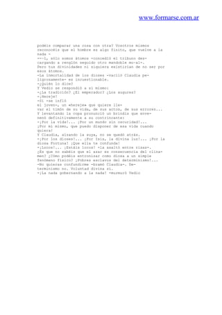 www.formarse.com.ar
podéis comparar una cosa con otra? Vosotros mismos
reconocéis que el hombre es algo finito, que vuelve a la
nada -
--~l, sólo somos átomos -concedió el tribuno des-
cargando a renglón seguido otro mandoble mo~al-.
Pero tus divinidades ni siquiera existirían de no ser por
esos átomos.
-La inmortalidad de los dioses -vaciló Claudia pe-
ligrosamente- es incuestionable.
-¿Quién lo dice?
Y Vedio se respondió a sí mismo:
-¿La tradición? ¿El emperador? ¿Los augures?
-¡Hereje!
-Sí -se infló
el joven-, un «hereje» que quiere lle-
var el timón de su vida, de sus actos, de sus errores...
Y levantando la copa pronunció un brindis que enve-
nenó definitivamente a su contrincante:
-¡Por la vida!... ¡Por un mundo sin oscuridad!...
¡Por mí mismo, que puedo disponer de esa vida cuando
quiera!
Y Claudia, alzando la suya, no se quedó atrás.
-¡Por los dioses!... ¡Por Isis, la divina luz!... ¡Por la
diosa Fortuna! ¡Que ella te confunda!
-¡Locos!... ¡Estáis locos! -la asaltó entre risas-.
¿Es que no sabéis que el azar es consecuencia del clina-
men? ¿Cómo podéis entronizar como diosa a un simple
fenómeno físico? ¡Pobres esclavos del determinismo!...
-No quieras confundirme -bramó Claudia-. De-
terminismo no. Voluntad divina sí.
-¡La nada gobernando a la nada! -murmuró Vedio
 
