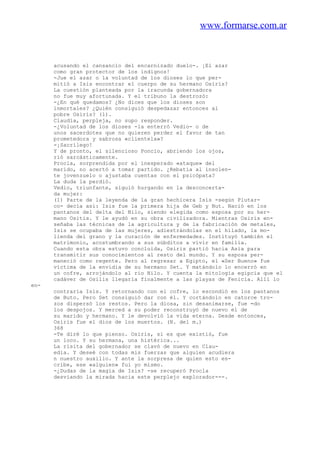 www.formarse.com.ar
acusando el cansancio del encarnizado duelo-. ¡El azar
como gran protector de los indignos!
-Jue el azar o la voluntad de los dioses lo que per-
mitió a Isis encontrar el cuerpo de su hermano Osírís?
La cuestión planteada por la iracunda gobernadora
no fue muy afortunada. Y el tribuno la destrozó:
-¿En qué quedamos? ¿No dices que los dioses son
inmortales? ¿Quién consiguió despedazar entonces al
pobre Osiris? (1).
Claudía, perpleja, no supo responder.
-¿Voluntad de los dioses -la enterró Vedio- o de
unos sacerdotes que no quieren perder el favor de tan
prometedora y sabrosa «clientela»?
-¡Sacrílego!
Y de pronto, el silencioso Poncio, abriendo los ojos,
rió sarcásticamente.
Procla, sorprendida por el inesperado «ataque» del
marido, no acertó a tomar partido. ¿Rebatía al insolen-
te jovenzuelo o ajustaba cuentas con el psicópata?
La duda la perdió.
Vedio, triunfante, siguió hurgando en la desconcerta-
da mujer:
(1) Parte de la leyenda de la gran hechicera Isis -según Plutar-
co- decía así: Isis fue la primera hija de Geb y Nut. Nació en los
pantanos del delta del Nilo, siendo elegida como esposa por su her-
mano Ositis. Y le ayudó en su obra civilizadora. Mientras Osiris en-
señaba las técnicas de la agricultura y de la fabricación de metales,
Isis se ocupaba de las mujeres, adiestrándolas en el hilado, la mo-
lienda del grano y la curación de enfermedades. Instituyó también el
matrimonio, acostumbrando a sus súbditos a vivir en familia.
Cuando esta obra estuvo concluida, Osiris partió hacia Asia para
transmitir sus conocimientos al resto del mundo. Y su esposa per-
maneció como regente. Pero al regresar a Egipto, el «Ser Bueno» fue
víctima de la envidia de su hermano Set. Y matándolo lo encerró en
un cofre, arrojándolo al rio Nilo. Y cuenta la mitología egipcia que el
cadáver de Osilis llegaría finalmente a las playas de Fenicia. Allí lo
en-
contraría Isis. Y retornando con el cofre, lo escondió en los pantanos
de Buto. Pero Set consiguió dar con él. Y cortándolo en catorce tro-
zos dispersó los restos. Pero la diosa, sin desanimarse, fue =do
los despojos. Y merced a su poder reconstruyó de nuevo el de
su marido y hermano. Y le devolvió la vida eterna. Desde entonces,
Osiris fue el dios de los muertos. (N. del m.)
368
-Te diré lo que pienso. Osiris, si es que existió, fue
un loco. Y su hermana, una histérica...
La risita del gobernador se clavó de nuevo en Clau-
edia. Y deseé con todas mis fuerzas que alguien acudiera
n nuestro auxilio. Y ante la sorpresa de quien esto es-
cribe, ese «alguien» fui yo mismo.
-¿Dudas de la magia de Isis? -se recuperó Procla
desviando la mirada hacia este perplejo explorador---.
 
