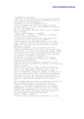 www.formarse.com.ar
Y tomando aire la remató:
-¿Has leído la Metafísica? En ella, Aristóteles define
a Dios como un «viviente eterno y perfecto». Es decir,
«el pensamiento del pensamiento»...
Y sofocado y harto fue apagando el tono:
-A eso aspiramos. Ése es el epicureísmo. ¿Es esto
ateísmo? ¿Quién es el ateo? ¿Tú, adoradora de astros, o
yo, de la inteligencia?
Pero la gobernadora, de ideas fijas, volvió a señalar-
me con el dedo.
Y Vedio, adelantándose, nos desdeñó:
-¡Astrólogos!... ¡Magos!... ¡Hechiceros y adivinos!
Ya sé... ¡Los nuevos dioses!
Y aludiendo al cayado que sostenía sobre mis pier-
nas (el lituus curvo de augur) se lamentó:
-Fabricantes de felicidad empaquetada.... y a domi-
cilio. ¿Pudieron anunciar tus astrólogos el oscureci-
miento del sol? ¿Pudo ese mago y profeta de Galilea
predecir su muerte?
Mi cerebro procesaba a gran velocidad. ¿Le inte-
rrumpía, dilatando así la discusión? Una vez concluida
la perorata, a la vista de la tozudez de Claudia, estaba
claro que sería mi turno. ¿Qué podía hacer? Desde lue-
go, cualquier cosa menos convertirme en una atracción.
Y el Destino (?) escuchó mis súplicas...
-Ninguno de tus dioses -se vanaglorió el tribuno-
es capaz de darse muerte a sí mismo. Yo, en cambio,
puedo hacerlo ahora mismo.
Y ante el desconcierto general, extrayendo un oculto
puñal de entre los pliegues de la túnica, fue a colocarlo
sobre el corazón.
Claudia lanzó un grito. Poncio se puso en pie de un
salto. Y los centuriones «priores», como un solo hom-
bre, cayeron sobre Vedio, arrebatándole el arma.
Civilis intervino de inmediato, alzando al afectado tri-
buno. Las lágrimas del joven, incontenibles, me dieron
una idea de lo cerca que estuvimos de la tragedia. El
convencido militante del epicureísmo hablaba en serio.
Y Procla, comprendiendo igualmente que el debate
370
había llegado demasiado lejos, se apresuró a consolar al
de la pirámide de sebo, olvidando toda rencilla.
Y mágica y oportunamente, aburridos por tan larga
espera, los invitados la emprendieron con las mesas,
golpeándolas con puños, jarras y copas. Y la cordial
protesta fue acompañada de un grito -coreado al uní-
sono- que puso fin a la segunda parte del convite y a
la incertidumbre de quien esto escribe:
-Peán!... Peán!... Peán!...
Y la música fue eclipsada por el golpeteo y la rítmi-
 