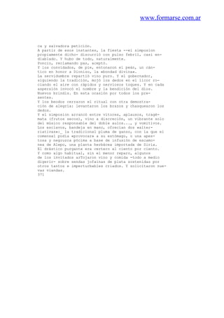 www.formarse.com.ar
ca y salvadora petición.
A partir de esos instantes, la fiesta --el simposion
propiamente dicho- discurrió con pulso febril, casi en-
diablado. Y hubo de todo, naturalmente.
Poncio, reclamando paz, aceptó.
Y los convidados, de pie, entonaron el peán, un cán-
tico en honor a Dioniso, la «bondad divina».
La servidumbre repartió vino puro. Y el gobernador,
siguiendo la tradición, mojó los dedos en el licor ro-
ciando el aire con rápidos y nerviosos toques. Y en cada
aspersión invocó el nombre y la bendición del dios.
Nuevos brindis. En esta ocasión por todos los pre-
sentes.
Y los beodos cerraron el ritual con otra demostra-
ción de alegría: levantaron los brazos y chasquearon los
dedos.
Y el simposion arrancó entre vítores, aplausos, tragé-
mata (frutos secos), vino a discreción, un vibrante solo
del músico responsable del doble aulos..., y vomitivos.
Los esclavos, bandeja en mano, ofrecían dos «alter-
riativas»:_ la tradicional pluma de ganso, con la que el
comensal podía «provocar» a su estómago, o una apes-
tosa y negruzca pócima a base de infusión de escamo-
nea de Alepo, una planta herbácea importada de Siria.
El drástico purgante era certero al ciento por ciento.
Y como algo habitual, sin el menor reparo, algunos
de los invitados arTojaron vino y comida -todo a medio
digerir- sobre sendas jofainas de plata sostenidas por
otros tantos e imperturbables criados. Y solicitaron nue-
vas viandas.
371
 