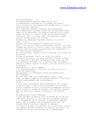 www.formarse.com.ar
«Rey del banquete ... »
El «maestresala» repartió dados de arcilla.
La «ceremonia» -obligada en los ágapes de catego-
ría- consistía en la elección del simposiarca, el «rey 0
director» del simposion.
Este individuo quedaba investido de «todo poder».
Sus órdenes eran sagradas. Entre las atribuciones figu-
raban la de establecer las proporciones de vino y agua,
número de copas a ingerir, orden de las atracciones,
concursos, etc., y, sobre todo, los castigos a impe
quienes osaran alterar el festejo.
La mayoría, demasiado borracha, declinó la invita-
ción. » (el
Claudia tuvo mala suerte. Su dado marcó un «as
uno). Y le tocó el turno al gobernador. Besó el falo que
colgaba del cuello y lanzó el cubo. Y la pieza, tras repi-
quetear sobre el blanco «concherío», fue a detenerse a
los pies de este explorador.
El tricliniarcha, atento, cantó el «seis», la «tirada de
Afrodita».
Vítores y aplausos. Poncio se colocó en cabeza.
E instintivarriente, por pura cortesía, recogí el dado.
Y al examinarlo descubrí estupefacto que todas las ca-
ras aparecían marcadas con la letra griega correspon-
diente al número «seis» (la dseta, con una vírgula alta a
la derecha).
Omnipotente.... pero tramposo.
Y el «maestresala», al solicitar el dado, me hizo un
guiño de complicidad.
Naturalmente, el gobernador sería proclamado «rey
del banquete»...
En realidad, como iría comprobando, todo, o casi
todo, en aquel simposion se hallaba perfecta y meticulo-
samente «programado» por el psicópata.
Coros...
A otra señal del maitre, previa aprobación del «rey»,
la música cesó. Y diez niños uniformados con túnicas
azules irrumpieron en el triclinium alineándose discipli-
nados frente al «sofá» de Claudia. Dos adultos, atavia-
dos con idénticos ropajes, dirigían a los cantores.
372
La gobernadora simuló sorpresa.
Y tras reclamar silencio, bajo la batuta de uno de los
individuos de azul, el coro entonó la primera canción.
Y la «orquesta», en un discreto y heterófono segundo
plano, más divergente que convergente pero con una
notable buena voluntad, respaldó la melodía.
Y al estilo griego, sin alardes, sin tonos altos, con no-
tas máximas de «dos octavas» (a veces en una sola), los
infantes hicieron las delicias de la homenajeada.
 