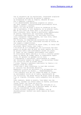 www.formarse.com.ar
fue al encuentro de los bailarines, intentando acoplarse
a la frenética agitación de pechos y caderas.
La «orquesta» se tomó un respiro, dejando de guar-
dia a tambores y panderos.
Y los desenfrenados danzantes ocuparon el centro
del gran comedor, contorsionándose provocadores entre
mesas, lucernas y «sofás».
Vedio y su cono de grasa y mirra no tardarían en be-
sar el pavimento. Y allí quedaron, en un plácido sueño.
Más de uno trató de echar mano a los bellos hom-
bres y mujeres. Pero, ágiles y previsores, embadurnados
en aceite, esquivaron las lujuriosas acometidas.
Y saturados como esponjas, los excitados funciona-
rios y monopolei fueron rodando, uno tras otro, sobre
mesas, esclavos y compañeros.
Por fortuna, la comprometida situación fue conjura-
da a medias por la casi simultánea entrada en escena de
los juegos y competiciones.
El tricliniarcha, veterano en estas lides, lo tenía todo
calculado. Mejor dicho, casi todo...
Y en mitad de la U formada por los triclinios fue dis-
puesto un enorme odre de piel de cerdo repleto de vino.
El pellejo había sido previamente untado con grasa.
El juego -al que llamaban ascoliasmós- era simple.
El concursante debía subirse a lo alto e intentar perma-
necer un máximo de tiempo sobre la resbaladiza super-
ficie. El ganador se quedaba con el vino.
Y trepidantes y sonrientes, retorciéndose al compás
del insinuante redoble de tambor, los bailarines forma-
ron círculo en tomo al primer beodo.
Y risas, chanzas y aplausos rubricaron la lógica e in-
mediata caída del osado.
Y tras diez o doce intentonas -a cual más ruinosa-
el concurso fue declarado desierto.
Españoles y sirios se retiraron y la enloquecida con-
currencia aplacó los ánimos.... momentáneamente.
Y dio comienzo otro de los juegos de moda: el cótabo.
La servidumbre colocó en el suelo, equidistante de
los triclinios, una ancha vasija de plata llena de agua.
Y en el líquido, flotando, cuatro pequeños bols de barTo.
374
Cada comensal, desde su puesto, tras beber una cop
de vino, lanzaba los restos sobre la fuente, procurand
llenar hundir las tazas de arcilla.
Consumada la libación, al tiempo que arTojaba el li
cor, invocaba el nombre de la persona amada. Un «blan
co» era considerado un buen presagio.
Y entre vítores y aplausos, el ganador -con do
«hundimientos»- recibió una cesta repleta de huevo
podridos.
 