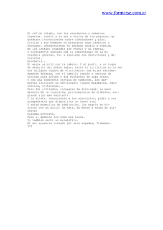 www.formarse.com.ar
El reñido cótabo, con las abundantes y numerosa
ingestas, hundió a su vez a varios de los paganos, qu
quedaron inconscientes sobre almohadones y piso.
Civilis y sus hombres no prestaron gran atención a
concurso, permaneciendo en animada charla a espalda
de los «sofás» ocupados por Poncio y su esposa.
Y ciertamente agotado por el espectáculo de la bo
rrachera general, fui a reunirme con centuriones y de-
curiones.
Acróbatas...
El «rey» asintió con la cabeza. Y al punto, a un toque
de atención del doble aulos, saltó al triclinium el no me-
nos obligado cuadro de volatineros: una mujer extrema-
damente delgada, con el cabello rapado y desnuda de
cintura para arTiba y dos muchachos de raza negra.
Y con una sugerente cortina de tambores, los gim-
nastas iniciaron su exhibición: juegos malabares, equi-
librios, volteretas...
Pero los invitados, incapaces de distinguir la mano
derecha de la izquierda, prorrumpieron en silbidos, exi-
giendo algo más excitante.
Y la atleta, renunciando a los ejercicios, pidió a sus
acompañantes que dispusieran un nuevo aro.
Y entre murmullos de admiración, los negros se hi-
cieron con un anillo de metal de metro y medio de diá-
rnetro
Cláudia protestó.
Pero el demente rió como una hiena.
Yo también sentí un escalofrío.
El aro aparecía cruzado por seis espadas, firmemen-
375
 