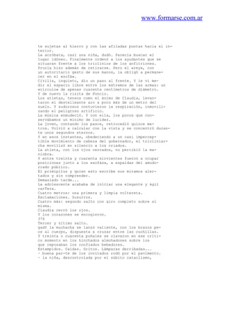 www.formarse.com.ar
te sujetas al hierro y con las afiladas puntas hacia el in-
terior.
La acróbata, casi una niña, dudó. Parecía buscar el
lugar idóneo. Finalmente ordenó a los ayudantes que se
situaran frente a los triclinios de los anfitriones.
Procla hizo ademán de retirarse. Pero el «rey», con
un autoritario gesto de sus manos, la obligó a permane-
cer en el «sofá».
Civilis, inquieto, dio un paso al frente. Y le vi me-
dir el espacio libre entre los extremos de las armas: un
«círculo» de apenas cuarenta centímetros de diámetro.
Y de nuevo la risita de Poncio.
Los atletas, tensos como el ánimo de Claudia, levan-
taron el destelleante aro a poco más de un metro del
suelo. Y sudorosos contuvieron la respiración, inmovili-
zando el peligroso artificio.
La música enmudeció. Y con ella, los pocos que con-
servábamos un mínimo de lucidez.
La joven, contando los pasos, retrocedió quince me-
tros. Volvió a calcular con la vista y se concentró duran-
te unos segundos eternos.
Y en esos instantes, obedeciendo a un casi impercep-
tible movimiento de cabeza del gobernador, el tricliniar-
cha movilizó en silencio a los criados.
La atleta, con los ojos cerrados, no percibió la ma-
niobra.
Y entre treinta y cuarenta sirvientes fueron a ocupar
posiciones junto a los «sofás», a espaldas del amodo-
rrado público.
El primipilus y quien esto escribe nos miramos aler-
tados y sin comprender.
Demasiado tarde...
La adolescente acababa de iniciar una elegante y ágil
carTera.
Cuatro metros: una primera y limpia voltereta.
Exclamaciones. Susurros.
Cuatro más: segundo salto con giro completo sobre sí
misma.
Claudia cerró los ojos.
Y los corazones se encogieron.
376
Tercer y último salto.
gadY la muchacha se lanzó valiente, con los brazos pe-
os al cuerpo, dispuesta a cruzar entre las cuchillas.
Y treinta o cuarenta puñales se clavaron en ese críti-
co momento en los hinchados almohadones sobre los
que reposaban los confiados bebedores.
Estampidos. Caídas. Gritos. Lámparas derribadas...
· buena par-te de los invitados rodó por el pavimento.
· la niña, descontrolada por el súbito cataclismo,
 
