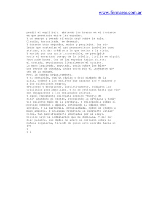 www.formarse.com.ar
perdió el equilibrio, abriendo los brazos en el instante
en que penetraba entre las espadas.
Y un amargo y pesado silencio cayó sobre la sala.
Claudia, horrorizada, se desmayó.
Y durante unos segundos, mudos y perplejos, los at-
letas que sostenían el aro permanecieron inmóviles como
statuas, sin dar crédito a lo que tenían a la vista.
Y movido por una rabia incontenible, me precipité
hacia el ensartado cuerpo de la infeliz. Civilis me siguió.
Poco pude hacer. Dos de las espadas habían abierto
el costado, seccionando literalmente el corazón.
La mano izquierda, amputada, yacía sobre los blan-
cos restos de conchas, ahora rojos por el incesante go-
teo de la sangre.
Moví la cabeza negativamente.
Y el centurión, con un rápido y frío cimbreo de la
uitis, ordenó a los esclavos que sacaran aro y cadáver y
a los silenciosos negros.
«Priores» y decuriones, instintivamente, rodearon los
triclinios presidenciales. Y no se retiraron hasta que vie-
ron desaparecer a los resignados atletas.
Y aquel repugnante psicópata asesino -muerto de
risa- abandonó el «sofá», recogiendo la olvidada y toda-
vía caliente mano de la acróbata. Y colocándola sobre el
postizo comenzó a danzar, entonando el odioso omen
accipio. Y la parroquia, entusiasmada, coreó el «torno a
buen agüero». Y aplaudió frenética la excitante «atrac-
ción», tan magníficamente «montada» por el «rey».
Civilis leyó la indignación que me dominaba. Y sin me-
diar palabra, sus dedos de acero se cerraron sobre mi
muñeca izquierda, tirando de quien esto escribe hacia el
377
1
1 i
 