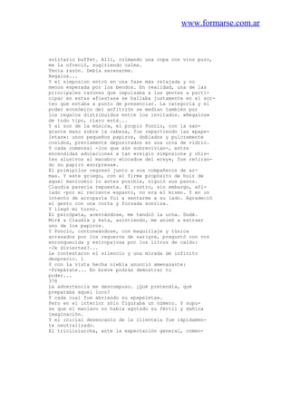 www.formarse.com.ar
solitario buffet. Allí, colmando una copa con vino puro,
me la ofreció, sugiriendo calma.
Tenía razón. Debía serenarme.
Regalos...
Y el simposion entró en una fase más relajada y no
menos esperada por los beodos. En realidad, una de las
principales razones que impulsaba a las gentes a parti-
cipar en estas «fiestas» se hallaba justamente en el sor-
teo que estaba a punto de presenciar. La categoría y el
poder económico del anfitrión se medían también por
los regalos distribuidos entre los invitados. «Regalos»
de todo tipo, claro está...
Y al son de la música, el propio Poncio, con la san-
grante mano sobre la cabeza, fue repartiendo las «pape-
letas»: unos pequeños papiros, doblados y pulcramente
cosidos, previamente depositados en una urna de vidrio.
Y cada comensal -los que aún sobrevivían-, entre
encendidas adulaciones a tan «reigio simposion» y chis-
tes alusivos al macabro «tocado» del «rey», fue retiran-
do su papiro «sorpresa».
El primipilus regresó junto a sus compañeros de ar-
mas. Y este griego, con el firme propósito de huir de
aquel manicomio lo antes posible, siguió sus pasos.
Claudia parecía repuesta. El rostro, sin embargo, afi-
lado -por el reciente espanto, no era el mismo. Y en un
intento de arroparla fui a sentarme a su lado. Agradeció
el gesto con una corta y forzada sonrisa.
Y llegó mi turno.
El psicópata, acercándose, me tendió la urna. Dudé.
Miré a Claudia y ésta, asintiendo, me animó a extraer
uno de los papiros.
Y Poncio, contoneándose, con maquillaje y túnica
arrasados por los regueros de sarigre, preguntó con voz
enronquecida y estropajosa por los litros de caldo:
-Je diviertes?...
Le contestaron el silencio y una mirada de infinito
desprecio. 1
Y con la vista hecha niebla anunció amenazante:
-Prepárate... En breve podrás demostrar tu
poder...
378
La advertencia me descompuso. ¿Qué pretendía, qué
preparaba aquel loco?
Y cada cual fue abriendo su «papeleta».
Pero en el interior sólo figuraba un número. Y supu-
se que el maniaco no había agotado su fértil y dañina
imaginación.
Y el inicial desencanto de la clientela fue rápidamen-
te neutralizado.
El tricliniarcha, ante la expectación general, comen-
 