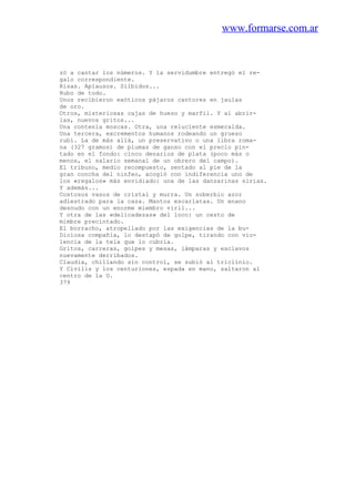 www.formarse.com.ar
zó a cantar los números. Y la servidumbre entregó el re-
galo correspondiente.
Risas. Aplausos. Silbidos...
Hubo de todo.
Unos recibieron exóticos pájaros cantores en jaulas
de oro.
Otros, misteriosas cajas de hueso y marfil. Y al abrir-
las, nuevos gritos...
Una contenía moscas. Otra, una reluciente esmeralda.
Una tercera, excrementos humanos rodeando un grueso
rubí. La de más allá, un preservativo o una libra roma-
na (327 gramos) de plumas de ganso con el precio pin-
tado en el fondo: cinco denarios de plata (poco más o
menos, el salario semanal de un obrero del campo).
El tribuno, medio recompuesto, sentado al pie de la
gran concha del ninfeo, acogió con indiferencia uno de
los «regalos» más envidiado: una de las danzarinas sirias.
Y además...
Costosos vasos de cristal y murra. Un soberbio azor
adiestrado para la caza. Mantos escarlatas. Un enano
desnudo con un enorme miembro viril...
Y otra de las «delicadezas» del loco: un cesto de
mimbre precintado.
El borracho, atropellado por las exigencias de la bu-
Diciosa compañía, lo destapó de golpe, tirando con vio-
lencia de la tela que lo cubria.
Gritos, carreras, golpes y mesas, lámparas y esclavos
nuevamente derribados.
Claudia, chillando sin control, se subió al triclinio.
Y Civilis y los centuriones, espada en mano, saltaron al
centro de la U.
379
 