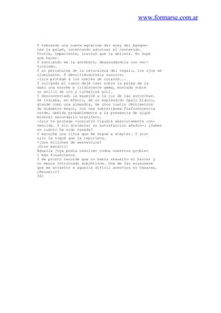 www.formarse.com.ar
Y temiendo una nueva «gracia» del «rey del banque-
te» la palpé, intentando adivinar el contenido.
Procla, impaciente, insinuó que la abriera. No supe
qué hacer.
Y sonriendo me la arrebató, desanudándola con ner-
viosismo.
Y al percatarse de la naturaleza del regalo, los ojos se
iluminaron. Y devolviéndornela susurró:
-Isis protege a los nobles de corazón...
Y volcando el cuero dejé caer sobre la palma de la
mano una enorme e iridiscente gema, montada sobre
un anillo de oro y turmalina azul.
Y desconcertado la examiné a la luz de las antorchas.
Se trataba, en efecto, de un espléndido ópalo blanco,
grande como una almendra, de unos cuatro céntimetros
de diámetro mayor, con una subterránea fosforescencia
verde, debida probablemente a la presencia de algún
mineral secundario uranífero.
-Isis te protege -insistió Claudia absolutamente con-
vencida. Y sin disimular su satisfacción añadió-: ¿Sabes
en cuánto ha sido tasada?
Y escuché una cifra que me negué a aceptar. Y ató-
nito le rogué que la repitiera.
-¡Dos millones de sestercios!
¡Dios bendito!
Aquella joya podía resolver todos nuestros proble-
1 mas financieros
Y de pronto recordé que no había resuelto el tercer y
no menos intrincado «objetivo». Una de las «razones»
que me arrastró a aquella difícil aventura en Cesarea.
¿Resuelto?
381
 